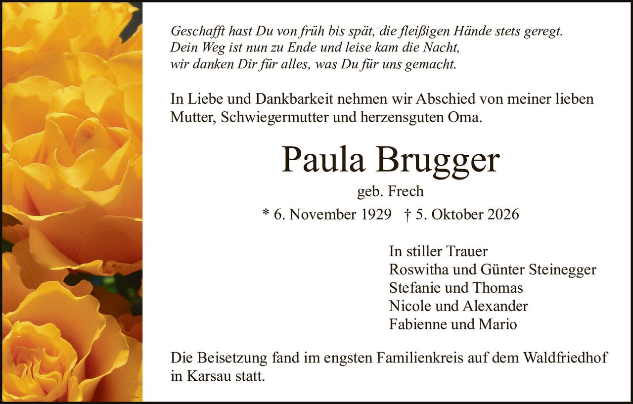 <p>geb. Frech</p>
<p>In stiller Trauer<br>
Roswitha und Günter Steinegger<br>
Stefanie und Thomas<br>
Nicole und Alexander<br>
Fabienne und Mario</p>
<p>* 6. November 1929 † 5. Oktober 2026</p>
<p><i>Geschafft hast Du von früh bis spät, die fleißigen Hände stets geregt.<br>
Dein Weg ist nun zu Ende und leise kam die Nacht,<br>
wir danken Dir für alles, was Du für uns gemacht.</i></p>
<p>In Liebe und Dankbarkeit nehmen wir Abschied von meiner lieben Mutter, Schwiegermutter und herzensguten Oma.</p>
<p>Die Beisetzung fand im engsten Familienkreis auf dem Waldfriedhof in Karsau statt.</p>