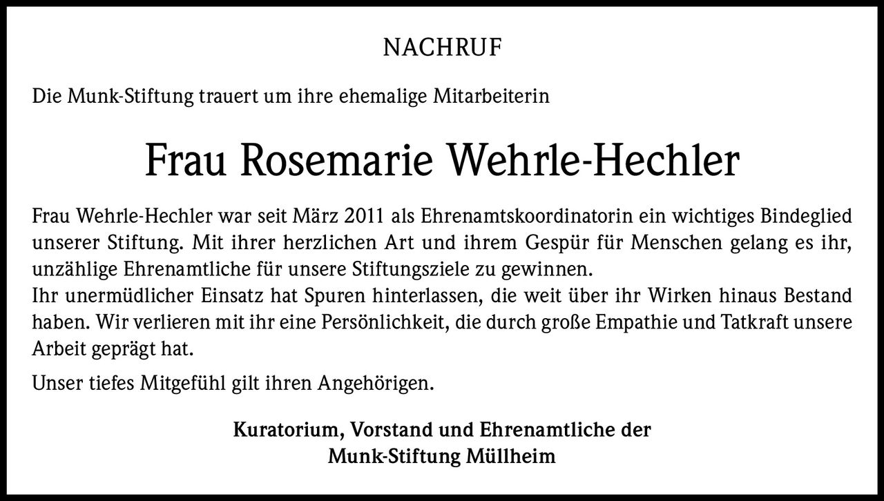 NACHRUF
Die Munk-Stiftung trauert um ihre ehemalige Mitarbeiterin

Frau Rosemarie Wehrle-Hechler
Frau Wehrle-Hechler war seit März 2011 als Ehrenamtskoordinatorin ein wichtiges Bindeglied
unserer Stiftung. Mit ihrer herzlichen Art und ihrem Gespür für Menschen gelang es ihr,
unzählige Ehrenamtliche für unsere Stiftungsziele zu gewinnen.
Ihr unermüdlicher Einsatz hat Spuren hinterlassen, die weit über ihr Wirken hinaus Bestand
haben. Wir verlieren mit ihr eine Persönlichkeit, die durch große Empathie und Tatkraft unsere
Arbeit geprägt hat.
Unser tiefes Mitgefühl gilt ihren Angehörigen.
Kuratorium, Vorstand und Ehrenamtliche der
Munk-Stiftung Müllheim