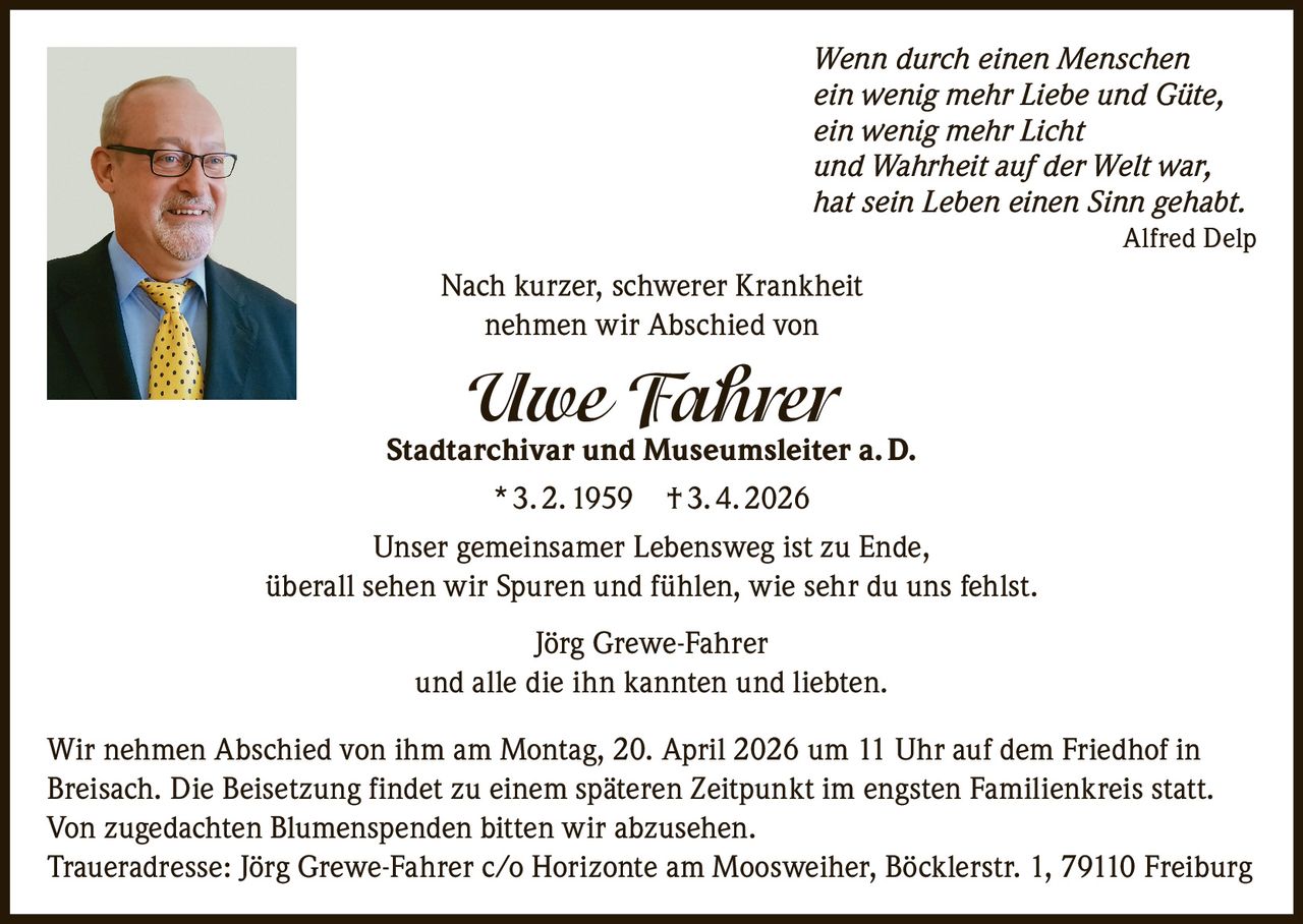 Wenn durch einen Menschen
ein wenig mehr Liebe und Güte,
ein wenig mehr Licht
und Wahrheit auf der Welt war,
hat sein Leben einen Sinn gehabt.
Alfred Delp

Nach kurzer, schwerer Krankheit
nehmen wir Abschied von

Uwe Fahrer

Stadtarchivar und Museumsleiter a. D.
* 3. 2. 1959 † 3. 4. 2026
Unser gemeinsamer Lebensweg ist zu Ende,
überall sehen wir Spuren und fühlen, wie sehr du uns fehlst.
Jörg Grewe-Fahrer
und alle die ihn kannten und liebten.
Wir nehmen Abschied von ihm am Montag, 20. April 2026 um 11 Uhr auf dem Friedhof in
Breisach. Die Beisetzung findet zu einem späteren Zeitpunkt im engsten Familienkreis statt.
Von zugedachten Blumenspenden bitten wir abzusehen.
Traueradresse: Jörg Grewe-Fahrer c/o Horizonte am Moosweiher, Böcklerstr. 1, 79110 Freiburg