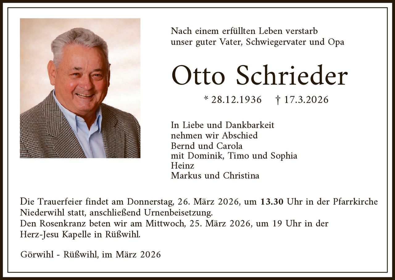 Nach einem erfüllten Leben verstarb
unser guter Vater, Schwiegervater und Opa

Otto Schrieder
* 28.12.1936

£ 17.3.2026

In Liebe und Dankbarkeit
nehmen wir Abschied
Bernd und Carola
mit Dominik, Timo und Sophia
Heinz
Markus und Christina

Die Trauerfeier findet am Donnerstag, 26. März 2026, um 13.30 Uhr in der Pfarrkirche
Niederwihl statt, anschließend Urnenbeisetzung.
Den Rosenkranz beten wir am Mittwoch, 25. März 2026, um 19 Uhr in der
Herz-Jesu Kapelle in Rüßwihl.
Görwihl - Rüßwihl, im März 2026