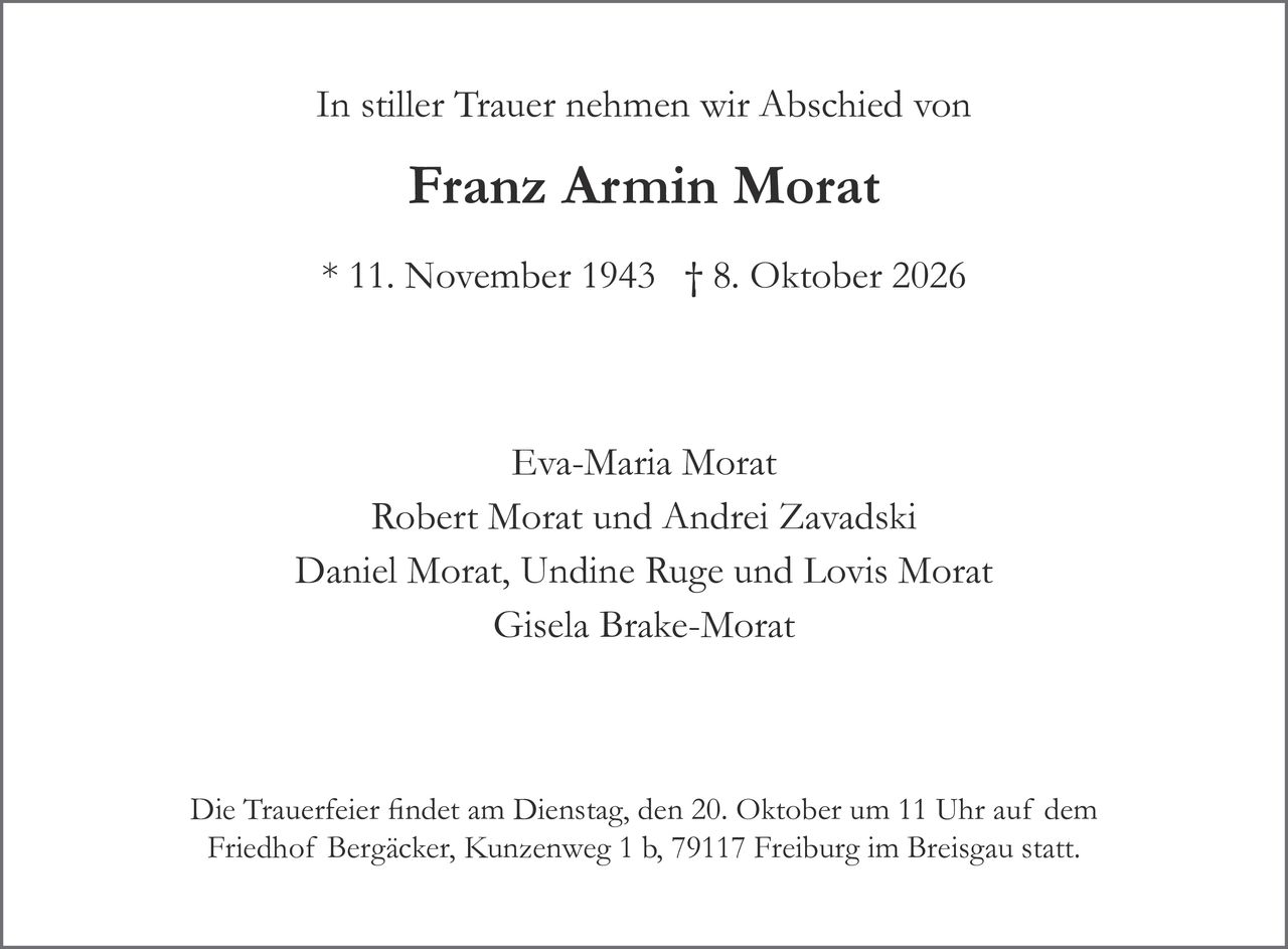 <p>In stiller Trauer nehmen wir Abschied von</p>

<p><strong>Franz Armin Morat</strong></p>

<p>* 11. November 1943 † 8. Oktober 2026</p>

<p>Eva-Maria Morat<br>
Robert Morat und Andrei Zavadski<br>
Daniel Morat, Undine Ruge und Lovis Morat<br>
Gisela Brake-Morat</p>

<p>Die Trauerfeier fndet am Dienstag, den 20. Oktober um 11 Uhr auf dem Friedhof Bergäcker, Kunzenweg 1 b, 79117 Freiburg im Breisgau statt.</p>