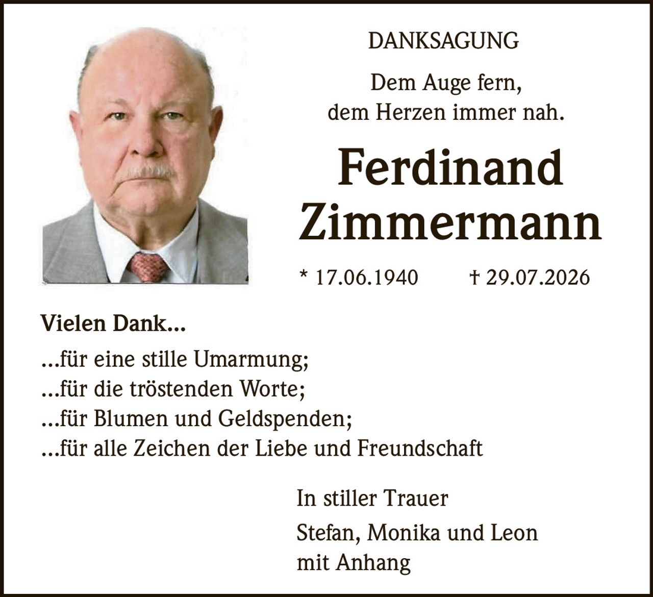 <p><i>Dem Auge fern,<br>dem Herzen immer nah.</i></p><p><strong>Ferdinand Zimmermann</strong><br>* 17.06.1940 † 29.07.2026</p><p><strong>DANKSAGUNG</strong></p><p><strong>Vielen Dank...</strong><br>...für eine stille Umarmung;<br>...für die tröstenden Worte;<br>...für Blumen und Geldspenden;<br>...für alle Zeichen der Liebe und Freundschaft</p><p><i>In stiller Trauer</i><br>Stefan, Monika und Leon<br>mit Anhang</p>