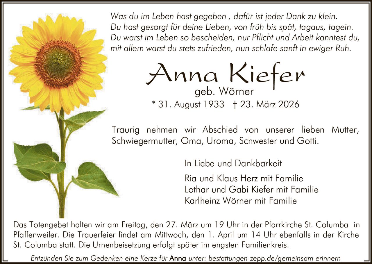 Was du im Leben hast gegeben , dafür ist jeder Dank zu klein.
Du hast gesorgt für deine Lieben, von früh bis spät, tagaus, tagein.
Du warst im Leben so bescheiden, nur Pflicht und Arbeit kanntest du,
mit allem warst du stets zufrieden, nun schlafe sanft in ewiger Ruh.

Anna Kiefer
geb. Wörner

* 31. August 1933 † 23. März 2026
Traurig nehmen wir Abschied von unserer lieben Mutter,
Schwiegermutter, Oma, Uroma, Schwester und Gotti.
In Liebe und Dankbarkeit
Ria und Klaus Herz mit Familie
Lothar und Gabi Kiefer mit Familie
Karlheinz Wörner mit Familie
Das Totengebet halten wir am Freitag, den 27. März um 19 Uhr in der Pfarrkirche St. Columba in
Pfaffenweiler. Die Trauerfeier findet am Mittwoch, den 1. April um 14 Uhr ebenfalls in der Kirche
St. Columba statt. Die Urnenbeisetzung erfolgt später im engsten Familienkreis.
Entzünden Sie zum Gedenken eine Kerze für

unter: bestattungen-zepp.de/gemeinsam-erinnern
