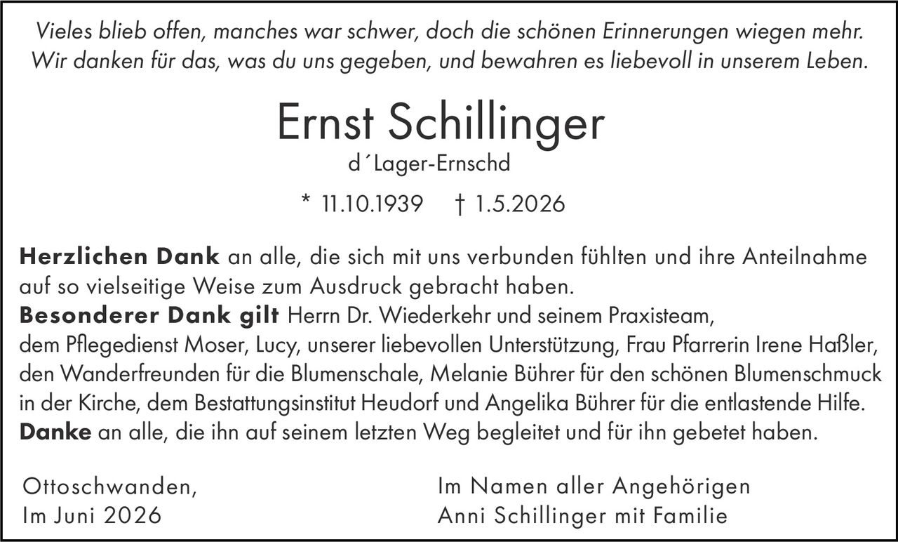 <p><i>Vieles blieb offen, manches war schwer, doch die schönen Erinnerungen wiegen mehr. Wir danken für das, was du uns gegeben, und bewahren es liebevoll in unserem Leben.</i></p>

<p><strong>Ernst Schillinger</strong><br>d´Lager-Ernschd<br>* 11.10.1939 † 1.5.2026</p>

<p><strong>Herzlichen Dank</strong> an alle, die sich mit uns verbunden fühlten und ihre Anteilnahme auf so vielseitige Weise zum Ausdruck gebracht haben.</p>

<p><strong>Besonderer Dank gilt</strong> Herrn Dr. Wiederkehr und seinem Praxisteam, dem Pflegedienst Moser, Lucy, unserer liebevollen Unterstützung, Frau Pfarrerin Irene Haßler, den Wanderfreunden für die Blumenschale, Melanie Bührer für den schönen Blumenschmuck in der Kirche, dem Bestattungsinstitut Heudorf und Angelika Bührer für die entlastende Hilfe.</p>

<p><strong>Danke</strong> an alle, die ihn auf seinem letzten Weg begleitet und für ihn gebetet haben.</p>

<p>Ottoschwanden,<br>Im Juni 2026</p>

<p>Im Namen aller Angehörigen<br>Anni Schillinger mit Familie</p>