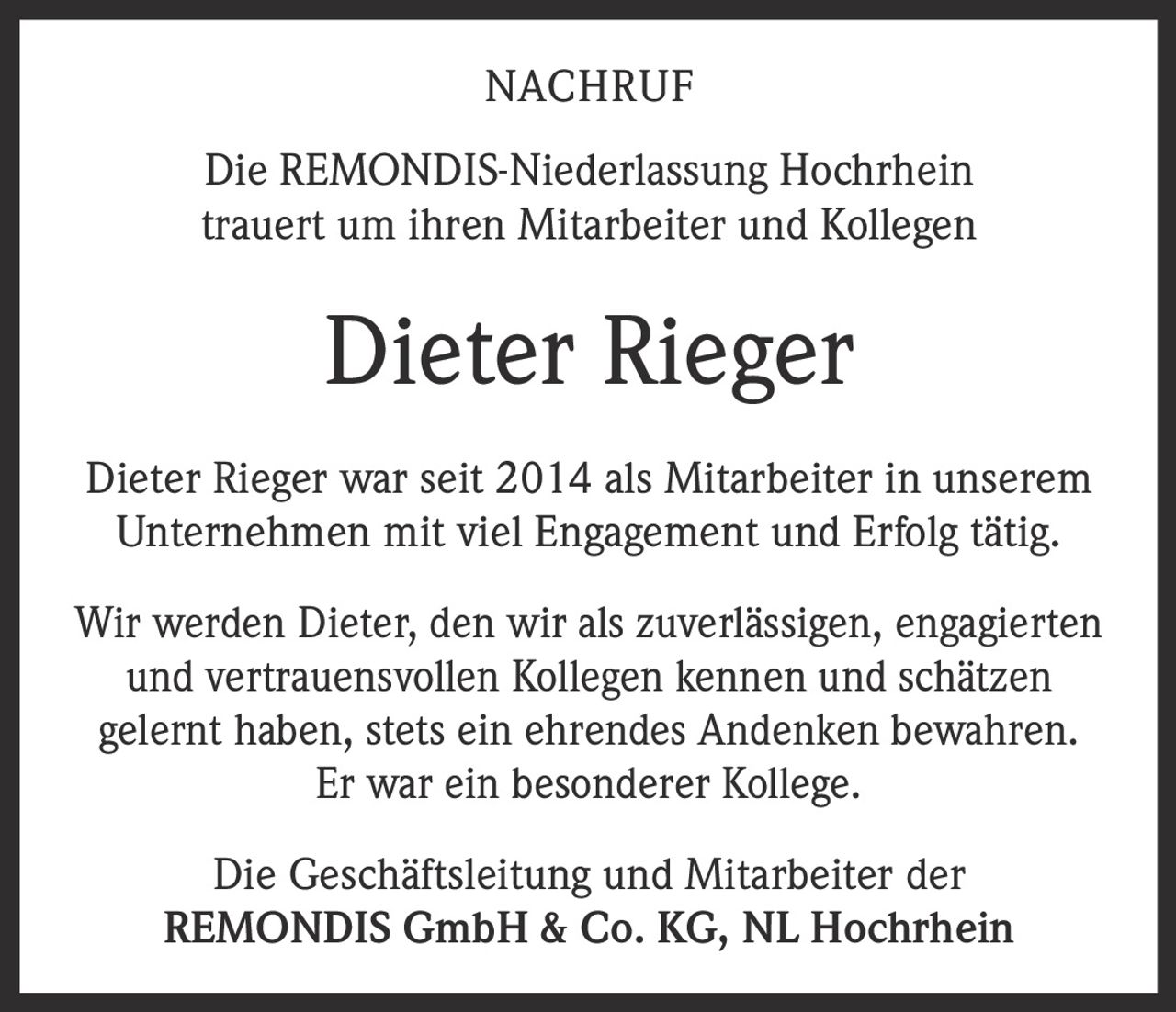 <p><strong>NACHRUF</strong></p>

<p>Die REMONDIS-Niederlassung Hochrhein trauert um ihren Mitarbeiter und Kollegen</p>

<p><strong>Dieter Rieger</strong></p>

<p>Dieter Rieger war seit 2014 als Mitarbeiter in unserem Unternehmen mit viel Engagement und Erfolg tätig.</p>

<p>Wir werden Dieter, den wir als zuverlässigen, engagierten und vertrauensvollen Kollegen kennen und schätzen gelernt haben, stets ein ehrendes Andenken bewahren. Er war ein besonderer Kollege.</p>

<p>Die Geschäftsleitung und Mitarbeiter der REMONDIS GmbH & Co. KG, NL Hochrhein</p>