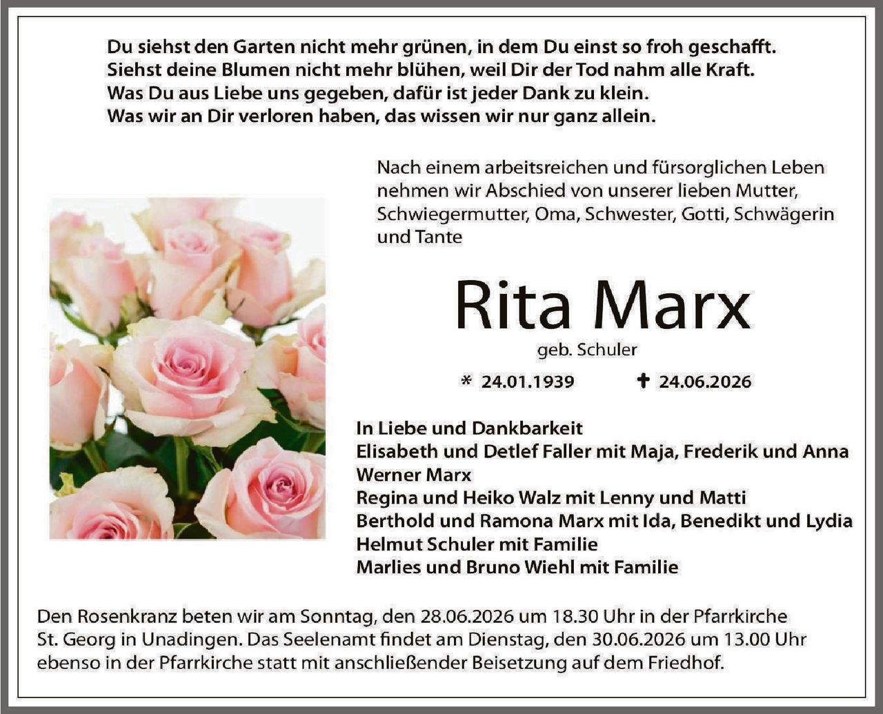 <p>Du siehst den Garten nicht mehr grünen, in dem Du einst so froh geschafft.<br>
Siehst deine Blumen nicht mehr blühen, weil Dir der Tod nahm alle Kraft.<br>
Was Du aus Liebe uns gegeben, dafür ist jeder Dank zu klein.<br>
Was wir an Dir verloren haben, das wissen wir nur ganz allein.</p>

<p>Nach einem arbeitsreichen und fürsorglichen Leben<br>
nehmen wir Abschied von unserer lieben Mutter,<br>
Schwiegermutter, Oma, Schwester, Gotti, Schwägerin<br>
und Tante</p>

<p><strong>Rita Marx</strong><br>
geb. Schuler<br>
* 24.01.1939 † 24.06.2026</p>

<p><strong>In Liebe und Dankbarkeit</strong><br>
Elisabeth und Detlef Faller mit Maja, Frederik und Anna<br>
Werner Marx<br>
Regina und Heiko Walz mit Lenny und Matti<br>
Berthold und Ramona Marx mit Ida, Benedikt und Lydia<br>
Helmut Schuler mit Familie<br>
Marlies und Bruno Wiehl mit Familie</p>

<p>Den Rosenkranz beten wir am Sonntag, den 28.06.2026 um 18.30 Uhr in der Pfarrkirche St. Georg in Unadingen. Das Seelenamt findet am Dienstag, den 30.06.2026 um 13.00 Uhr ebenfalls in der Pfarrkirche statt mit anschließender Beisetzung auf dem Friedhof.</p>