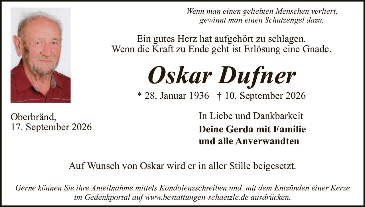 <p><i>Wenn man einen geliebten Menschen verliert, gewinnt man einen Schutzengel dazu.</i></p>

<p>Ein gutes Herz hat aufgehört zu schlagen.<br>Wenn die Kraft zu Ende geht ist Erlösung eine Gnade.</p>

<p><strong>Oskar Dufner</strong></p>

<p>* 28. Januar 1936  † 10. September 2026</p>

<p>Oberbränd,<br>17. September 2026</p>

<p>In Liebe und Dankbarkeit<br><strong>Deine Gerda mit Familie<br>und alle Anverwandten</strong></p>

<p>Auf Wunsch von Oskar wird er in aller Stille beigesetzt.</p>

<p><i>Gerne können Sie Ihre Anteilnahme mittels Kondolenzschreiben und  mit dem Entzünden einer Kerze im Gedenkportal auf www.bestattungen-schaetzle.de ausdrücken.</i></p>