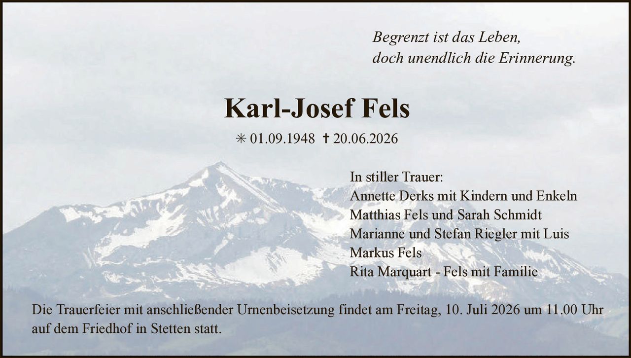 <p><i>Begrenzt ist das Leben,<br>doch unendlich die Erinnerung.</i></p><p><strong>Karl-Josef Fels</strong></p><p>* 01.09.1948 † 20.06.2026</p><p><strong>In stiller Trauer:</strong><br>Annette Derks mit Kindern und Enkeln<br>Matthias Fels und Sarah Schmidt<br>Marianne und Stefan Riegler mit Luis<br>Markus Fels<br>Rita Marquart - Fels mit Familie</p><p>Die Trauerfeier mit anschließender Urnenbeisetzung findet am Freitag, 10. Juli 2026 um 11.00 Uhr auf dem Friedhof in Stetten statt.</p>