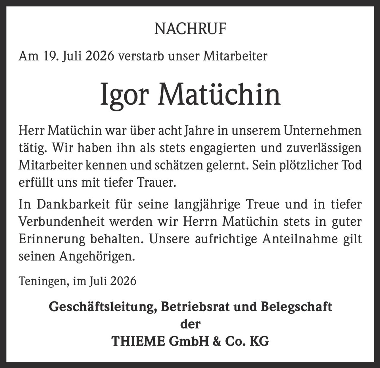 <p>Am 19. Juli 2026 verstarb unser Mitarbeiter Igor Matüchin</p><p>Herr Matüchin war über acht Jahre in unserem Unternehmen tätig. Wir haben ihn als stets engagierten und zuverlässigen Mitarbeiter kennen und schätzen gelernt. Sein plötzlicher Tod erfüllt uns mit tiefer Trauer.</p><p>In Dankbarkeit für seine langjährige Treue und in tiefer Verbundenheit werden wir Herrn Matüchin stets in guter Erinnerung behalten. Unsere aufrichtige Anteilnahme gilt seinen Angehörigen.</p><p>Teningen, im Juli 2026</p><p><strong>Geschäftsleitung, Betriebsrat und Belegschaft<br>der<br>THIEME GmbH & Co. KG</strong></p>