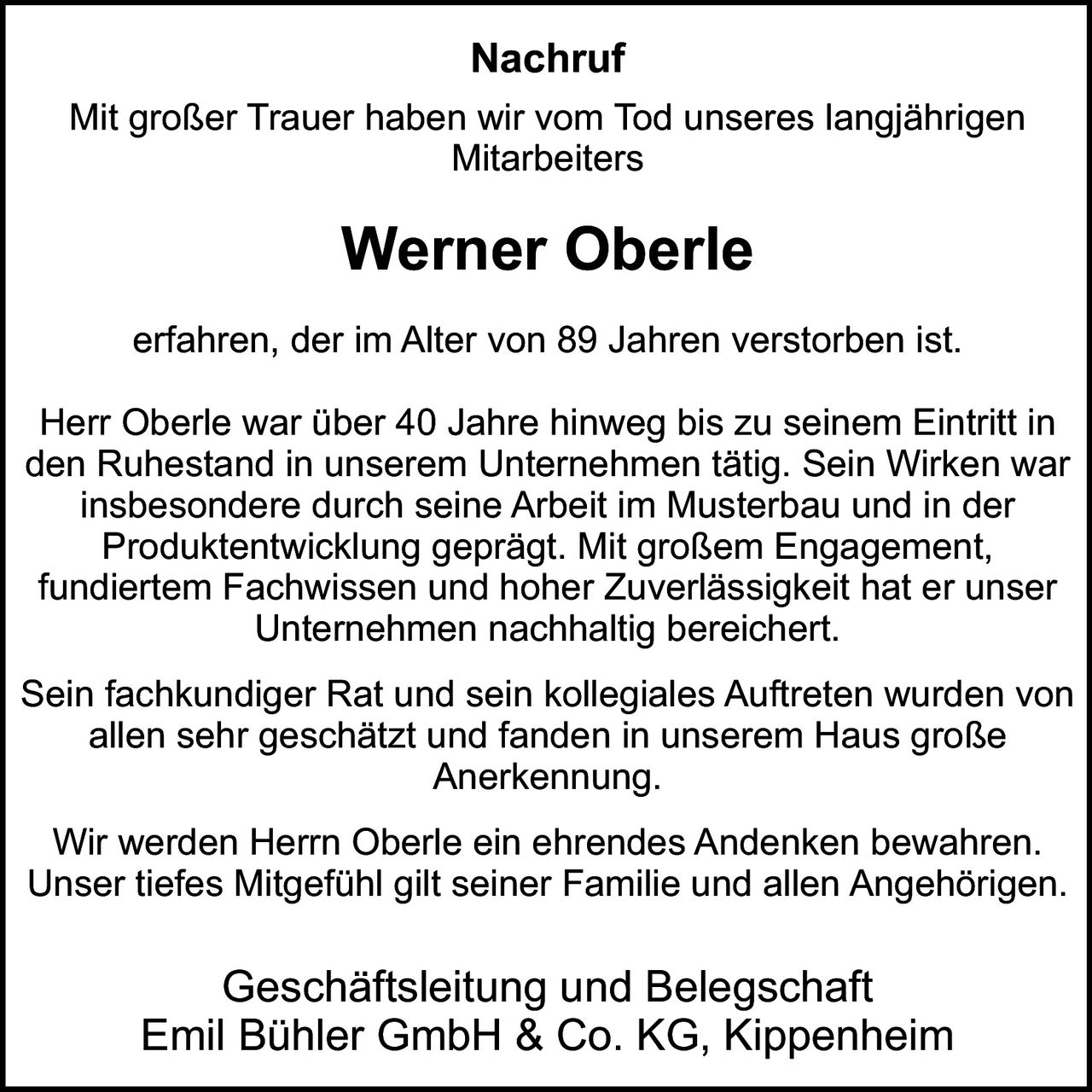Nachruf
Mit großer Trauer haben wir vom Tod unseres langjährigen
Mitarbeiters

Werner Oberle
erfahren, der im Alter von 89 Jahren verstorben ist.
Herr Oberle war über 40 Jahre hinweg bis zu seinem Eintritt in
den Ruhestand in unserem Unternehmen tätig. Sein Wirken war
insbesondere durch seine Arbeit im Musterbau und in der
Produktentwicklung geprägt. Mit großem Engagement,
fundiertem Fachwissen und hoher Zuverlässigkeit hat er unser
Unternehmen nachhaltig bereichert.
Sein fachkundiger Rat und sein kollegiales Auftreten wurden von
allen sehr geschätzt und fanden in unserem Haus große
Anerkennung.
Wir werden Herrn Oberle ein ehrendes Andenken bewahren.
Unser tiefes Mitgefühl gilt seiner Familie und allen Angehörigen.

Geschäftsleitung und Belegschaft
Emil Bühler GmbH & Co. KG, Kippenheim