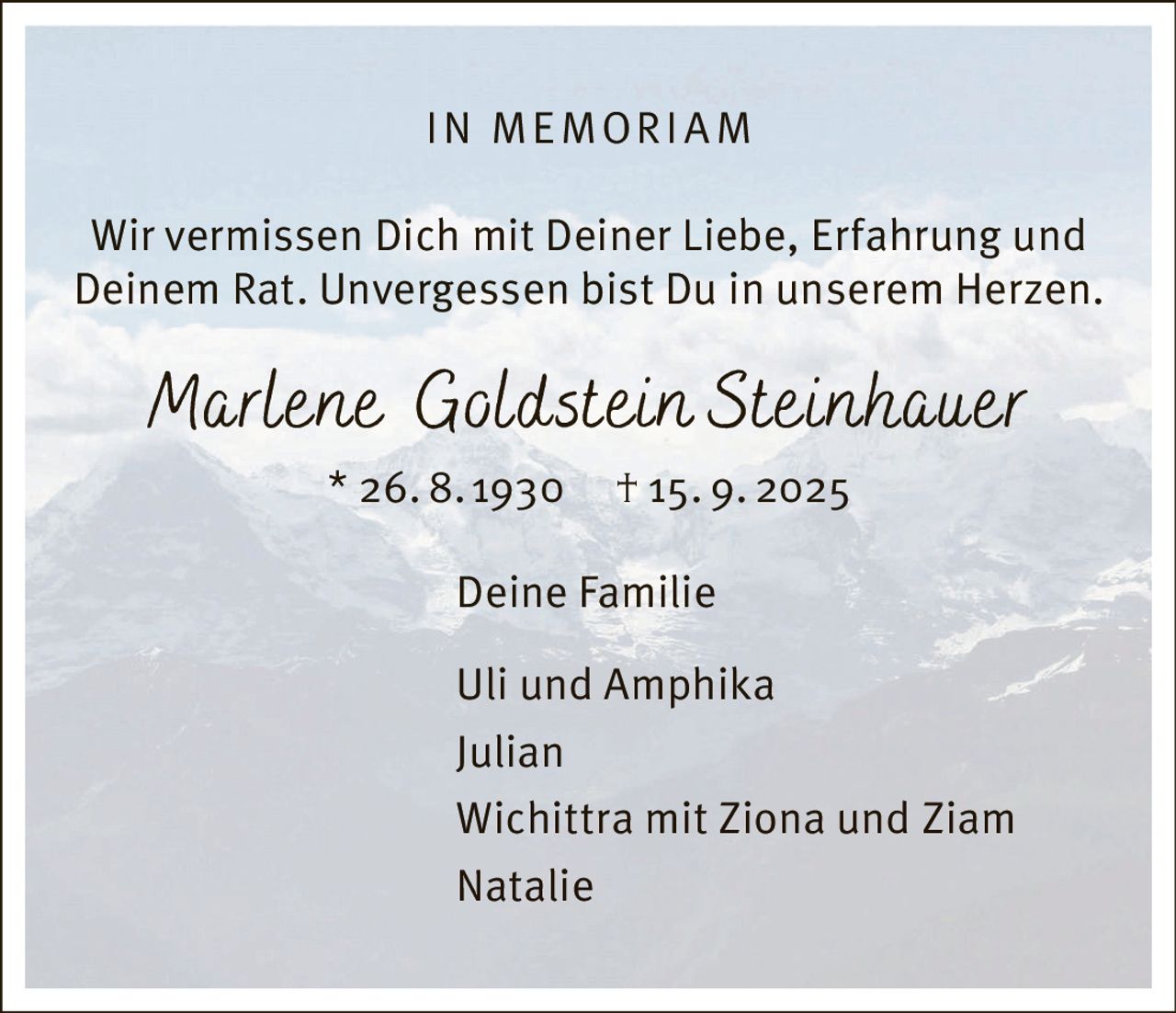 <p><strong>IN MEMORIAM</strong></p><p>Wir vermissen Dich mit Deiner Liebe, Erfahrung und Deinem Rat. Unvergessen bist Du in unserem Herzen.</p><p><i>Marlene Goldstein Steinhauer</i><br>* 26. 8.1930   † 15. 9. 2025</p><p>Deine Familie</p><p>Uli und Amphika<br>Julian<br>Wichittra mit Ziona und Ziam<br>Natalie</p>