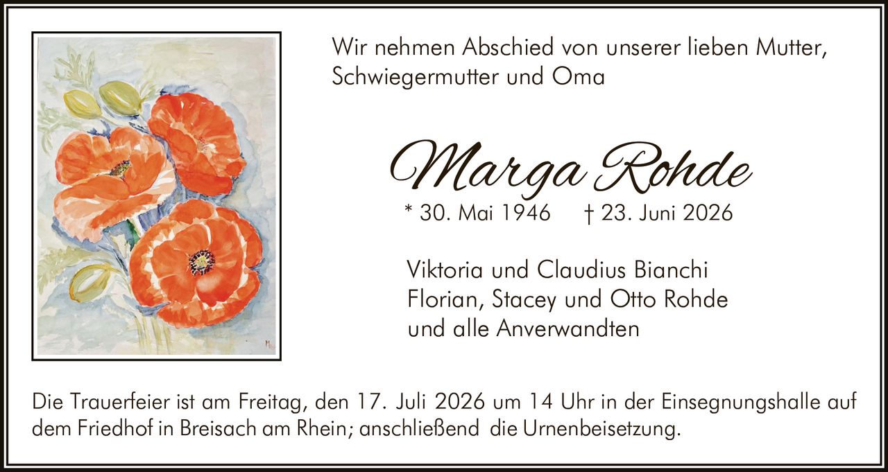 <p>Wir nehmen Abschied von unserer lieben Mutter, Schwiegermutter und Oma</p>

<p><i>Marga Rohde</i><br>
* 30. Mai 1946 † 23. Juni 2026</p>

<p>Viktoria und Claudius Bianchi<br>
Florian, Stacey und Otto Rohde<br>
und alle Anverwandten</p>

<p>Die Trauerfeier ist am Freitag, den 17. Juli 2026 um 14 Uhr in der Einsegnungshalle auf dem Friedhof in Breisach am Rhein; anschließend die Urnenbeisetzung.</p>