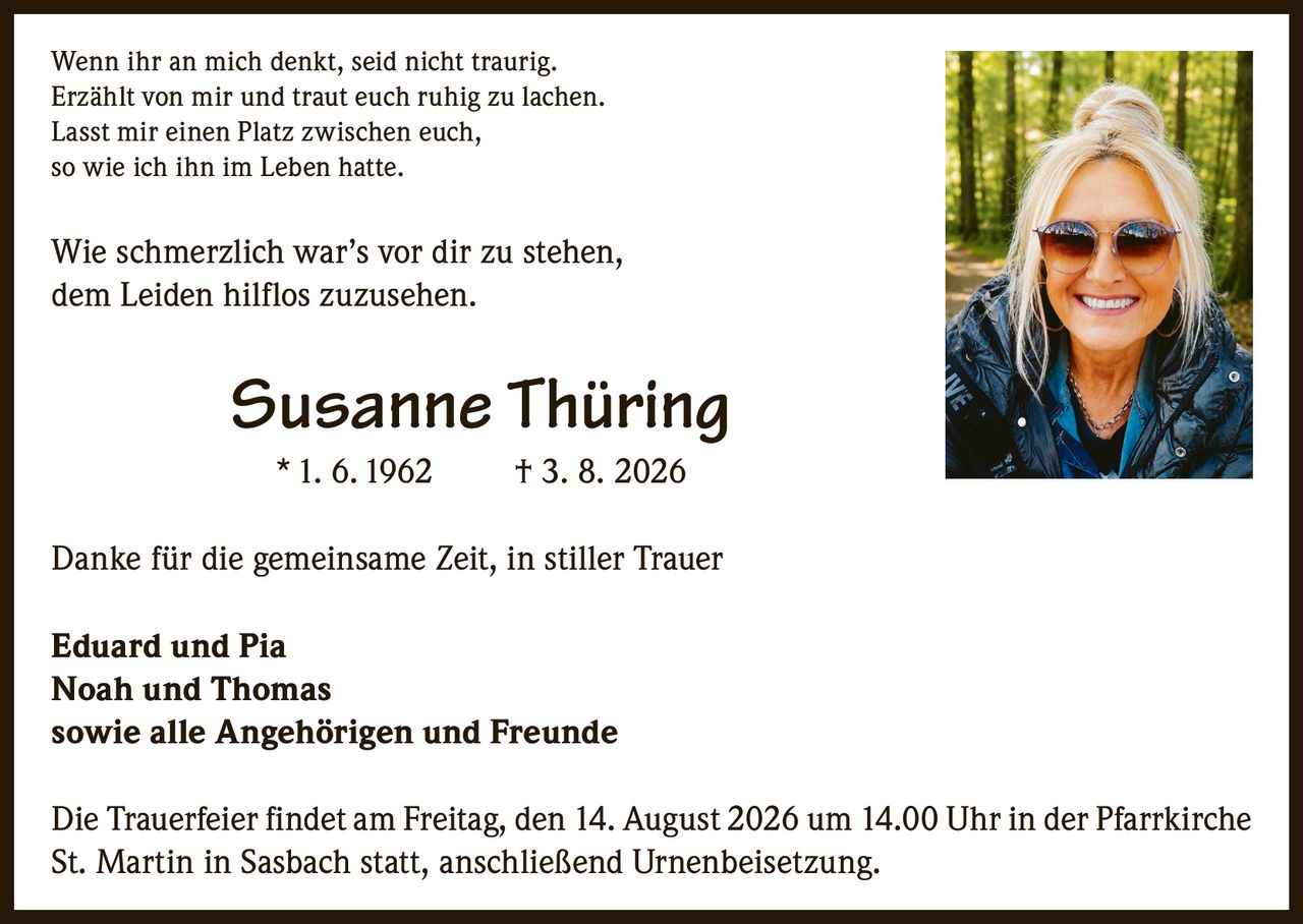 <p>Wenn ihr an mich denkt, seid nicht traurig.<br>Erzählt von mir und traut euch ruhig zu lachen.<br>Lasst mir einen Platz zwischen euch,<br>so wie ich ihn im Leben hatte.</p><p>Wie schmerzlich war's vor dir zu stehen,<br>dem Leiden hilflos zuzusehen.</p><p><strong>Susanne Thüring</strong><br>* 1. 6. 1962 † 3. 8. 2026</p><p>Danke für die gemeinsame Zeit, in stiller Trauer</p><p><strong>Eduard und Pia</strong><br><strong>Noah und Thomas</strong><br>sowie alle Angehörigen und Freunde</p><p>Die Trauerfeier findet am Freitag, den 14. August 2026 um 14.00 Uhr in der Pfarrkirche St. Martin in Sasbach statt, anschließend Urnenbeisetzung.</p>