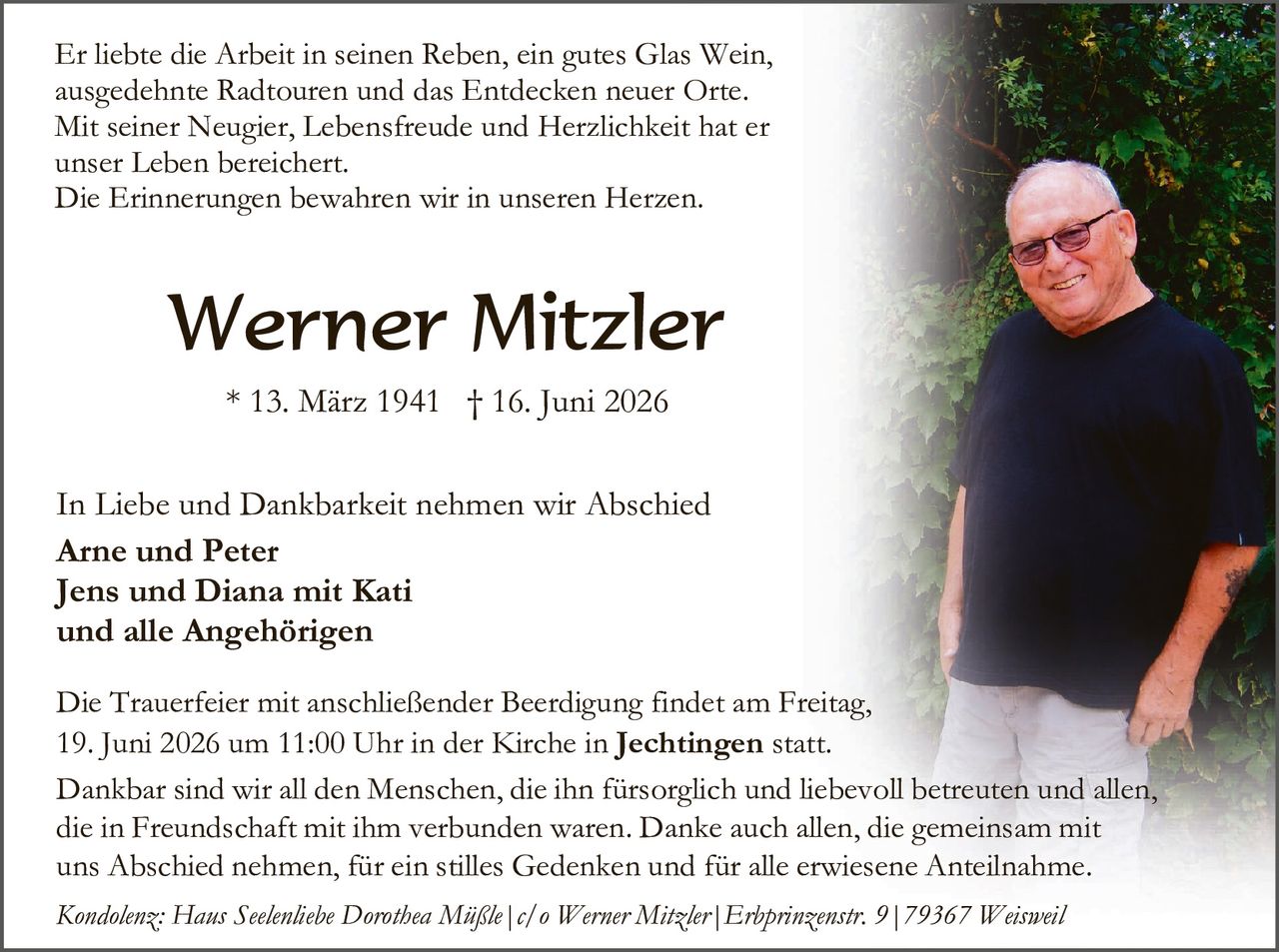 <p>Er liebte die Arbeit in seinen Reben, ein gutes Glas Wein, ausgedehnte Radtouren und das Entdecken neuer Orte. Mit seiner Neugier, Lebensfreude und Herzlichkeit hat er unser Leben bereichert.<br>Die Erinnerungen bewahren wir in unseren Herzen.</p>

<p><strong>Werner Mitzler</strong><br>* 13. März 1941 † 16. Juni 2026</p>

<p>In Liebe und Dankbarkeit nehmen wir Abschied<br><strong>Arne und Peter<br>Jens und Diana mit Kati<br>und alle Angehörigen</strong></p>

<p>Die Trauerfeier mit anschließender Beerdigung findet am Freitag, 19. Juni 2026 um 11:00 Uhr in der Kirche in <strong>Jechtingen</strong> statt.</p>

<p>Dankbar sind wir all den Menschen, die ihn fürsorglich und liebevoll betreuten und allen, die in Freundschaft mit ihm verbunden waren. Danke auch allen, die gemeinsam mit uns Abschied nehmen, für ein stilles Gedenken und für alle erwiesene Anteilnahme.</p>

<p><i>Kondolenz: Haus Seelenliche Dorothea Mäßle | c/o Werner Mitzler | Erbprinzenstr. 9 | 79367 Weisweil</i></p>