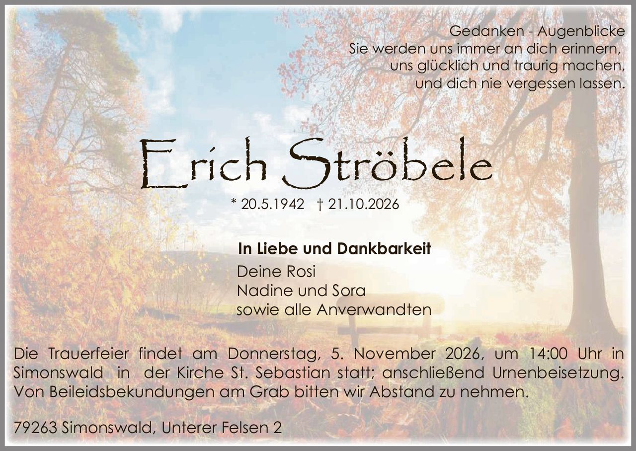 <p><strong>Erich Ströbele</strong><br>* 20.5.1942 † 21.10.2026</p><p><strong>Gedanken - Augenblicke</strong><br>Sie werden uns immer an dich erinnern,<br>uns glücklich und traurig machen,<br>und dich nie vergessen lassen.</p><p><strong>In Liebe und Dankbarkeit</strong><br>Deine Rosi<br>Nadine und Sora<br>sowie alle Anverwandten</p><p>Die Trauerfeier findet am Donnerstag, 5. November 2026, um 14:00 Uhr in Simonswald in der Kirche St. Sebastian statt; anschließend Urnenbeisetzung. Von Beileidsbekundungen am Grab bitten wir Abstand zu nehmen.</p><p>79263 Simonswald, Unterer Felsen 2</p>