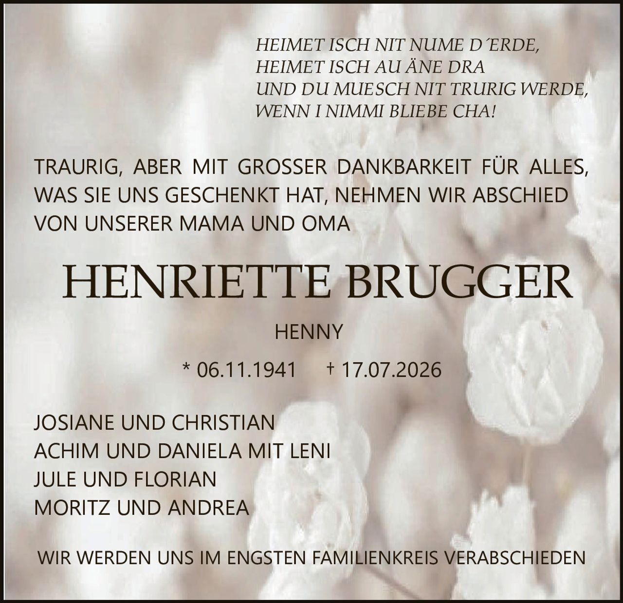 <p><i>HEIMET ISCH NIT NUME D´ERDE,<br>HEIMET ISCH AU ÄNE DRA<br>UND DU MUESCH NIT TRURIG WERDE,<br>WENN I NIMMI BLIEBE CHA!</i></p><p>JOSIANE UND CHRISTIAN<br>ACHIM UND DANIELA MIT LENI<br>JULE UND FLORIAN<br>MORITZ UND ANDREA</p><p>TRAURIG, ABER MIT GROSSER DANKBARKEIT FÜR ALLES, WAS SIE UNS GESCHENKT HAT, NEHMEN WIR ABSCHIED VON UNSERER MAMA UND OMA</p><p>HENNY<br>* 06.11.1941 † 17.07.2026</p><p>WIR WERDEN UNS IM ENGSTEN FAMILIENKREIS VERABSCHIEDEN</p>