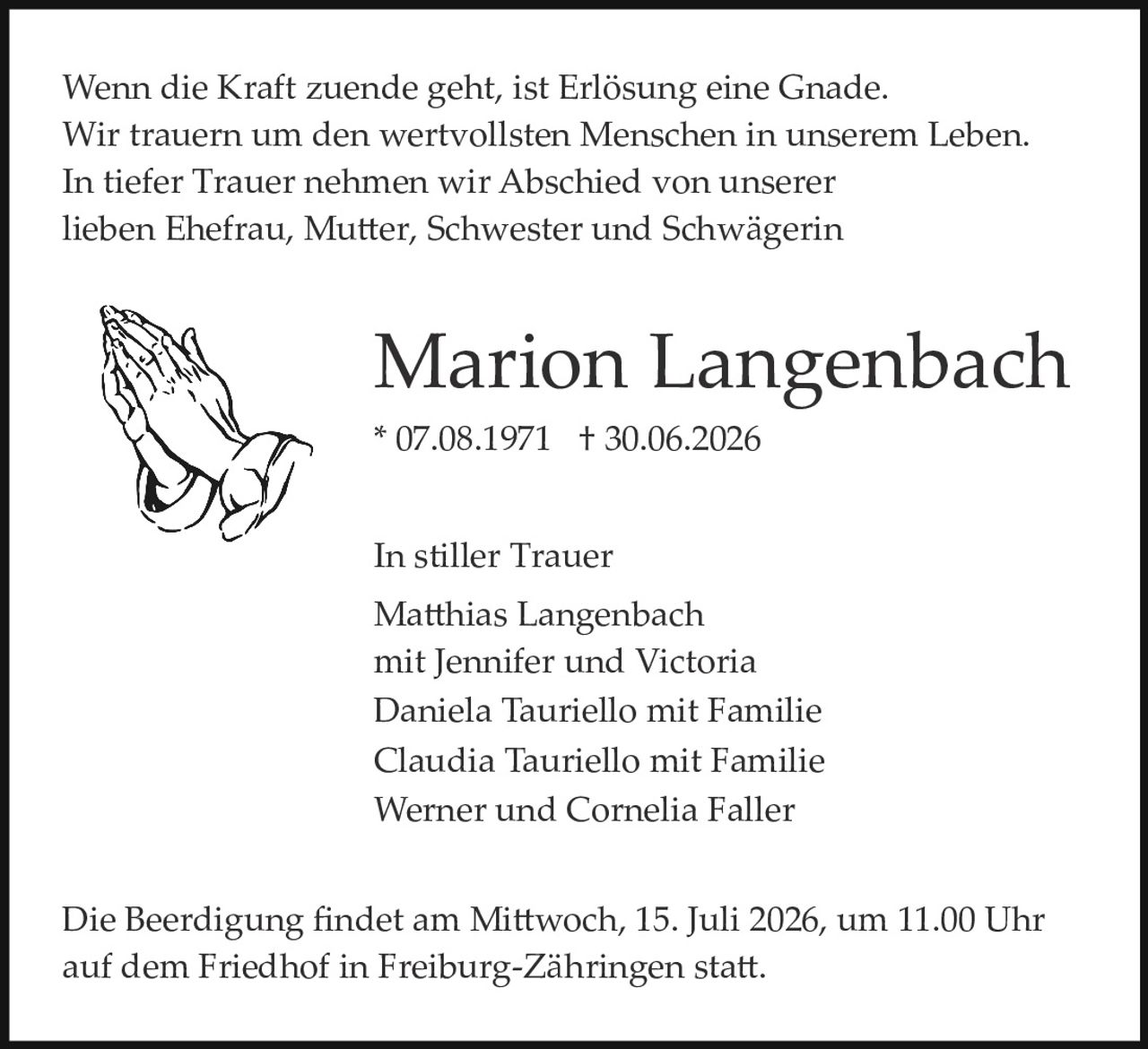 <p>Wenn die Kraft zuende geht, ist Erlösung eine Gnade.<br>Wir trauern um den wertvollsten Menschen in unserem Leben.<br>In tiefer Trauer nehmen wir Abschied von unserer<br>lieben Ehefrau, Mutter, Schwester und Schwägerin</p><p><strong>Marion Langenbach</strong><br>* 07.08.1971 † 30.06.2026</p><p>In stiller Trauer<br>Matthias Langenbach<br>mit Jennifer und Victoria<br>Daniela Tauriello mit Familie<br>Claudia Tauriello mit Familie<br>Werner und Cornelia Faller</p><p>Die Beerdigung findet am Mittwoch, 15. Juli 2026, um 11.00 Uhr<br>auf dem Friedhof in Freiburg-Zährungen statt.</p>