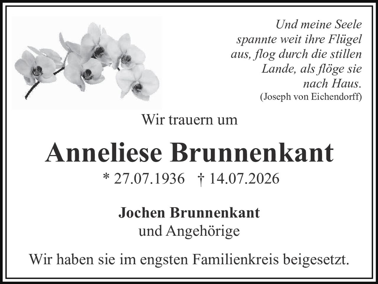 <p><i>Und meine Seele spannte weit ihre Flügel aus, flog durch die stillen Lande, als flöge sie nach Haus.</i> (Joseph von Eichendorff)</p><p><strong>Wir trauern um</strong></p><p><strong>Anneliese Brunnenkant</strong><br/>* 27.07.1936 † 14.07.2026</p><p>Jochen Brunnenkant<br/>und Angehörige</p><p>Wir haben sie im engsten Familienkreis beigesetzt.</p>