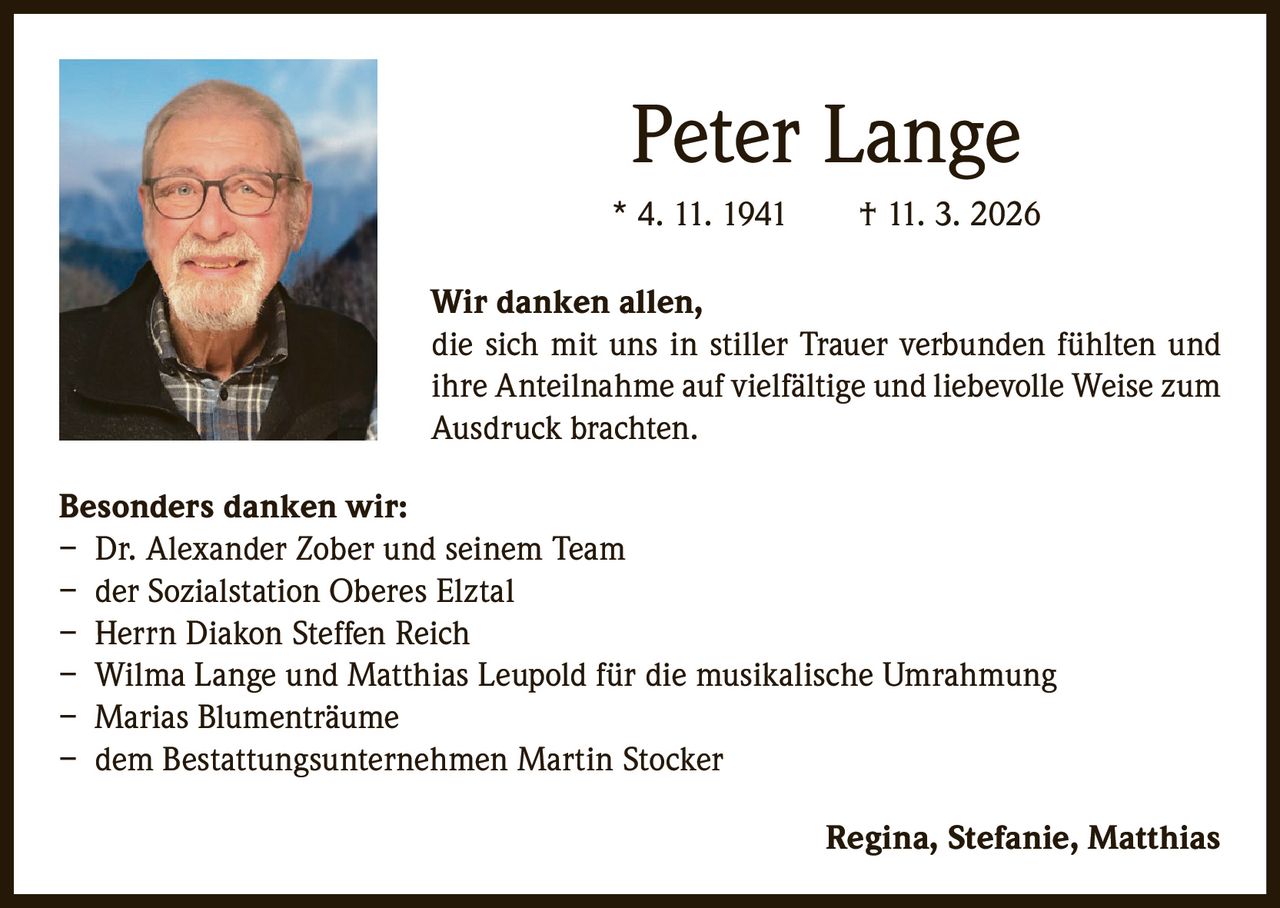 Peter Lange
* 4. 11. 1941   † 11. 3. 2026
Wir danken allen,
die sich mit uns in stiller Trauer verbunden fühlten und
ihre Anteilnahme auf vielfältige und liebevolle Weise zum
Ausdruck brachten.
Besonders danken wir:
– Dr. Alexander Zober und seinem Team
– der Sozialstation Oberes Elztal
– Herrn Diakon Steffen Reich
– Wilma Lange und Matthias Leupold für die musikalische Umrahmung
– Marias Blumenträume
– dem Bestattungsunternehmen Martin Stocker


Regina, Stefanie, Matthias