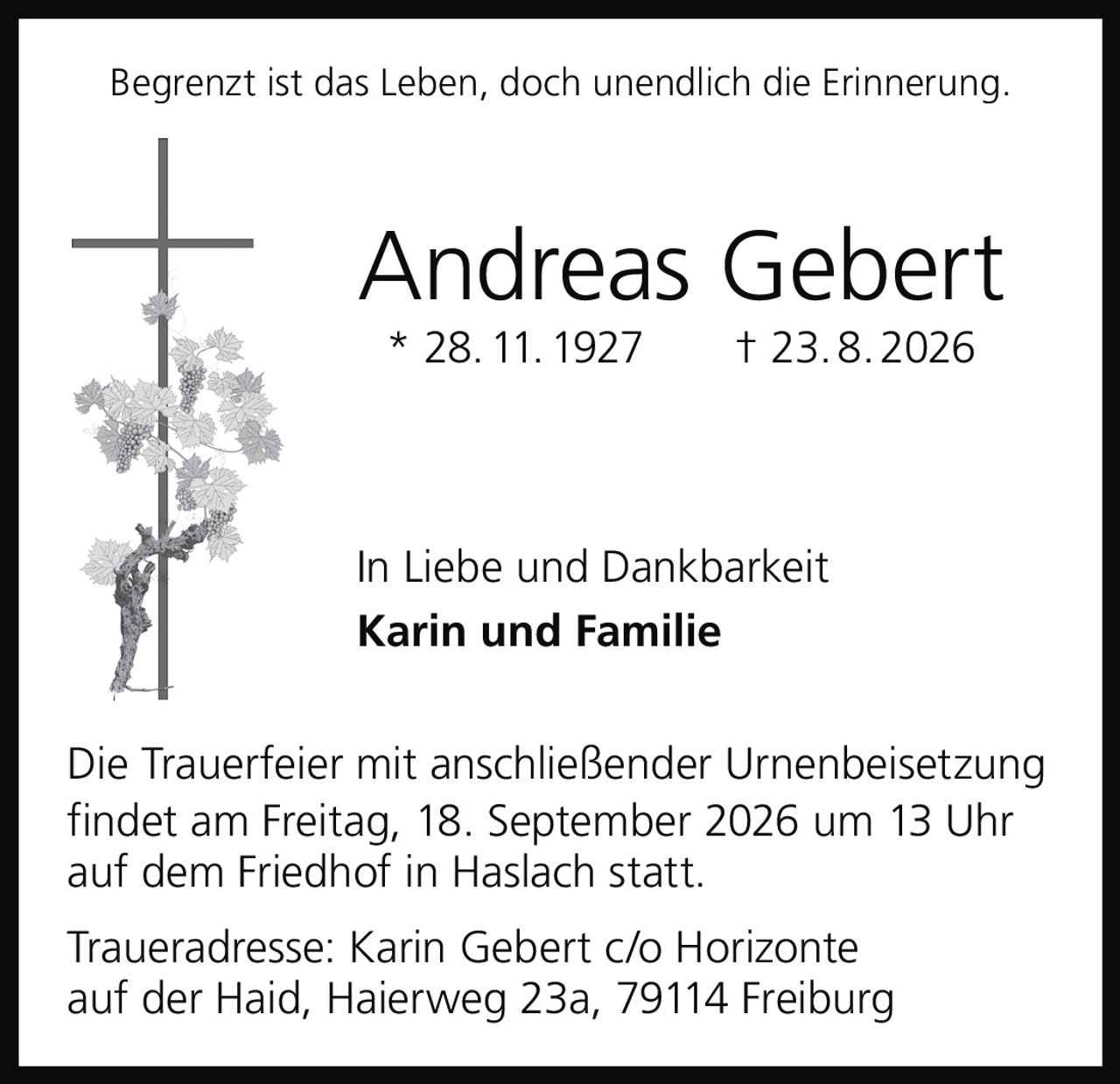 <p>Begrenzt ist das Leben, doch unendlich die Erinnerung.</p>

<p><strong>Andreas Gebert</strong><br/>
* 28. 11. 1927 † 23. 8. 2026</p>

<p>In Liebe und Dankbarkeit<br/>
<strong>Karin und Familie</strong></p>

<p>Die Trauerfeier mit anschließender Urnenbeisetzung findet am Freitag, 18. September 2026 um 13 Uhr auf dem Friedhof in Haslach statt.</p>

<p>Traueradresse: Karin Gebert c/o Horizonte auf der Haid, Haierweg 23a, 79114 Freiburg</p>