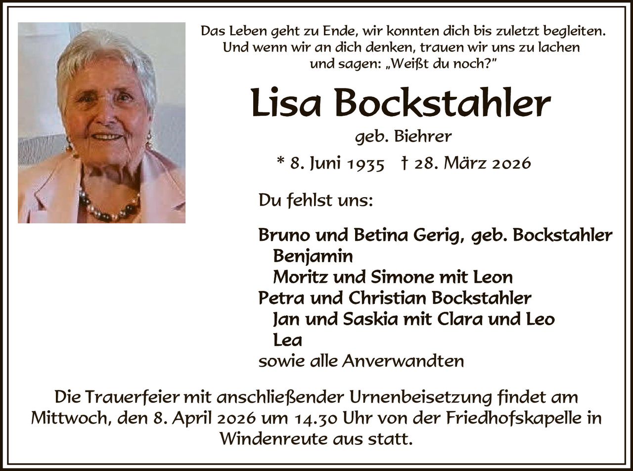 Das Leben geht zu Ende, wir konnten dich bis zuletzt begleiten.
Und wenn wir an dich denken, trauen wir uns zu lachen
und sagen: „Weißt du noch?”

geb. Biehrer

* 8. Juni 1935 † 28. März 2026
Du fehlst uns:

sowie alle Anverwandten
Die Trauerfeier mit anschließender Urnenbeisetzung findet am
Mittwoch, den 8. April 2026 um 14.30 Uhr von der Friedhofskapelle in
Windenreute aus statt.