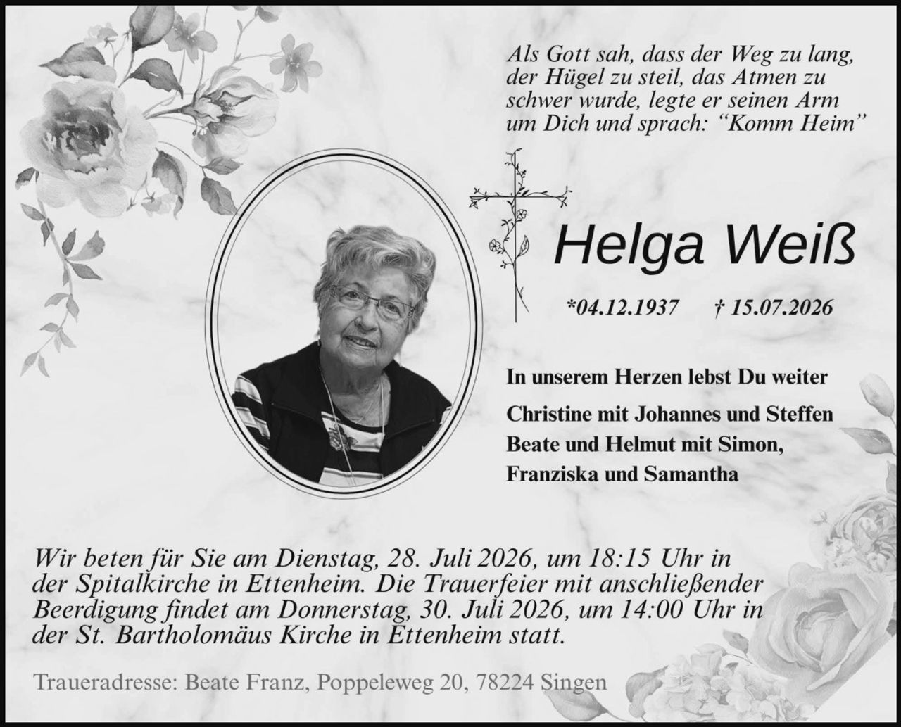 <p><i>Als Gott sah, dass der Weg zu lang, der Hügel zu steil, das Atmen zu schwer wurde, legte er seinen Arm um Dich und sprach: "Komm Heim"</i></p>

<p><strong>Helga Weiß</strong></p>

<p>*04.12.1937 † 15.07.2026</p>

<p>In unserem Herzen lebst Du weiter</p>

<p>Christine mit Johannes und Steffen<br/>
Beate und Helmut mit Simon, Franziska und Samantha</p>

<p><i>Wir beten für Sie am Dienstag, 28. Juli 2026, um 18:15 Uhr in der Spitalkirche in Ettenheim. Die Trauerfeier mit anschließender Beerdigung findet am Donnerstag, 30. Juli 2026, um 14:00 Uhr in der St. Bartholomäus Kirche in Ettenheim statt.</i></p>

<p>Traueradresse: Beate Franz, Poppeleweg 20, 78224 Singen</p>