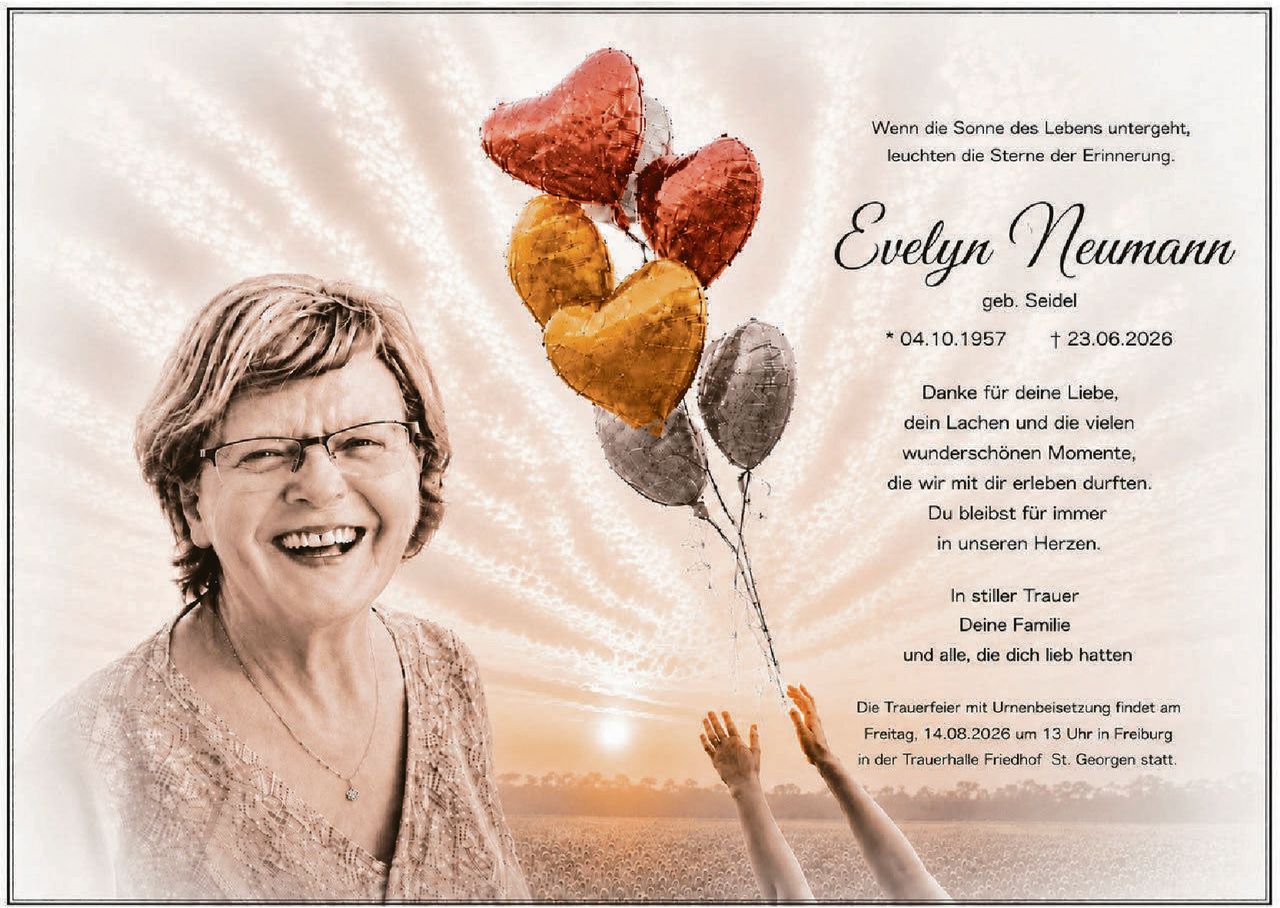 <p>Wenn die Sonne des Lebens untergeht, leuchten die Sterne der Erinnerung.</p><p><strong>Evelyn Neumann</strong><br />geb. Seidel<br />* 04.10.1957 † 23.06.2026</p><p>Danke für deine Liebe,<br />dein Lachen und die vielen<br />wunderschönen Momente,<br />die wir mit dir erleben durften.<br />Du bleibst für immer<br />in unseren Herzen.</p><p>In stiller Trauer<br />Deine Familie<br />und alle, die dich lieb hatten</p><p>Die Trauerfeier mit Urnenbeisetzung findet am Freitag, 14.08.2026 um 13 Uhr in Freiburg in der Trauerhalle Friedhof St. Georgen statt.</p>