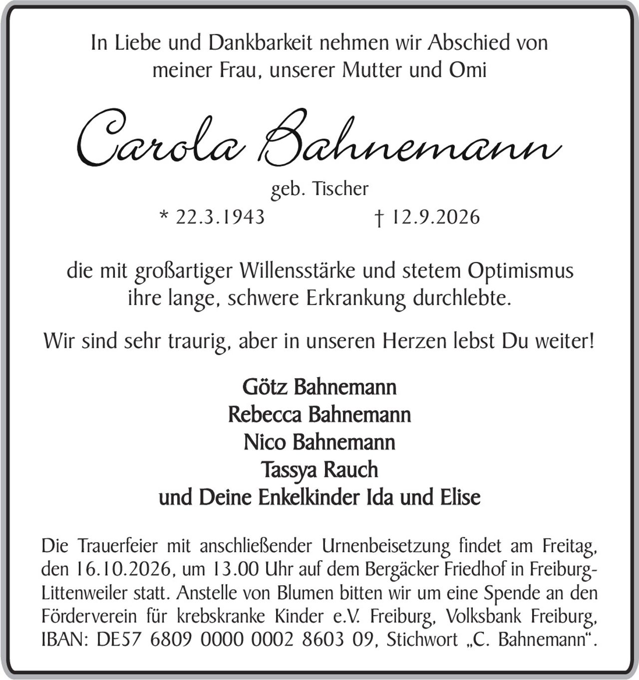 <p>In Liebe und Dankbarkeit nehmen wir Abschied von meiner Frau, unserer Mutter und Omi</p>

<p><strong>Carola Bahnemann</strong><br>geb. Tischer<br>* 22.3.1943 † 12.9.2026</p>

<p>die mit großartiger Willensstärke und stetem Optimismus ihre lange, schwere Erkrankung durchlebte.</p>

<p>Wir sind sehr traurig, aber in unseren Herzen lebst Du weiter!</p>

<p>Götz Bahnemann<br>Rebecca Bahnemann<br>Nico Bahnemann<br>Tassya Rauch<br>und Deine Enkelkinder Ida und Elise</p>

<p>Die Trauerfeier mit anschließender Urnenbeisetzung findet am Freitag, den 16.10.2026, um 13.00 Uhr auf dem Bergäcker Friedhof in Freiburg-Littenweiler statt. Anstelle von Blumen bitten wir um eine Spende an den Förderverein für krebskranke Kinder e.V. Freiburg, Volksbank Freiburg, IBAN: DE57 6809 0000 0002 8603 09, Stichwort „C. Bahnemann".</p>