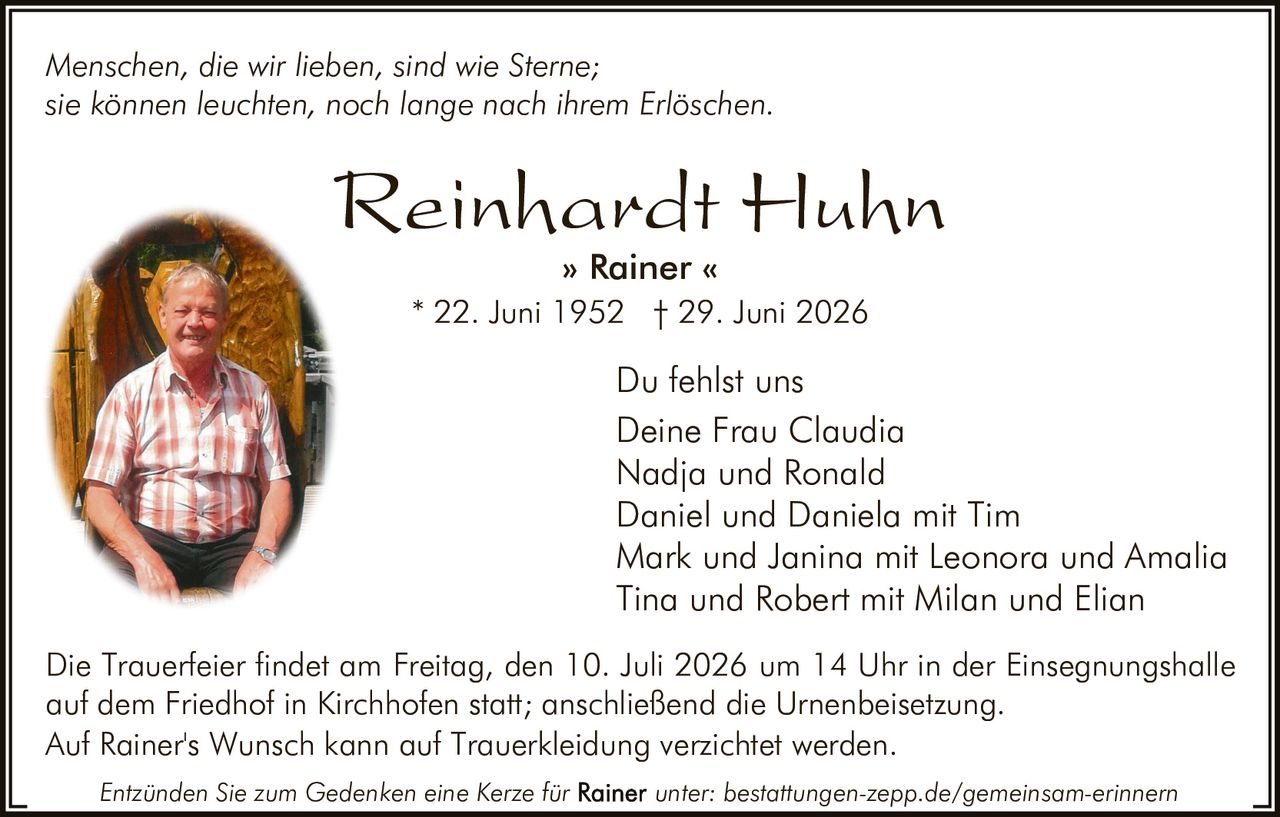 <p><i>Menschen, die wir lieben, sind wie Sterne;<br/>sie können leuchten, noch lange nach ihrem Erlöschen.</i></p>

<p><strong>Reinhardt Huhn</strong><br/>» Rainer «<br/>* 22. Juni 1952  † 29. Juni 2026</p>

<p>Du fehlst uns<br/>Deine Frau Claudia<br/>Nadja und Ronald<br/>Daniel und Daniela mit Tim<br/>Mark und Janina mit Leonora und Amalia<br/>Tina und Robert mit Milan und Elian</p>

<p>Die Trauerfeier findet am Freitag, den 10. Juli 2026 um 14 Uhr in der Einsegnungshalle auf dem Friedhof in Kirchhofen statt; anschließend die Urnenbeisetzung.<br/>Auf Rainer's Wunsch kann auf Trauerkleidung verzichtet werden.</p>

<p><i>Entzünden Sie zum Gedenken eine Kerze für Rainer unter: bestattungen-zepp.de/gemeinsam-erinnern</i></p>