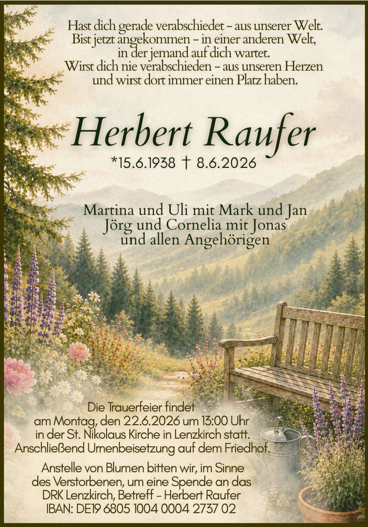 <p>Hast dich gerade verabschiedet – aus unserer Welt.<br>Bist jetzt angekommen – in einer anderen Welt,<br>in der jemand auf dich wartet.<br>Wirst dich nie verabschieden – aus unseren Herzen<br>und wirst dort immer einen Platz haben.</p>

<p><strong>Herbert Raufer</strong><br>*15.6.1938 † 8.6.2026</p>

<p>Martina und Uli mit Mark und Jan<br>Jörg und Cornelia mit Jonas<br>und allen Angehörigen</p>

<p>Die Trauerfeier findet<br>am Montag, den 22.6.2026 um 13:00 Uhr<br>in der St. Nikolaus Kirche in Lenzkirch statt.<br>Anschließend Urnenbeisetzung auf dem Friedhof.</p>

<p>Anstelle von Blumen bitten wir, im Sinne<br>des Verstorbenen, um eine Spende an das<br>DRK Lenzkirch, Betreff – Herbert Raufer<br>IBAN: DE19 6805 1004 0004 2737 02</p>