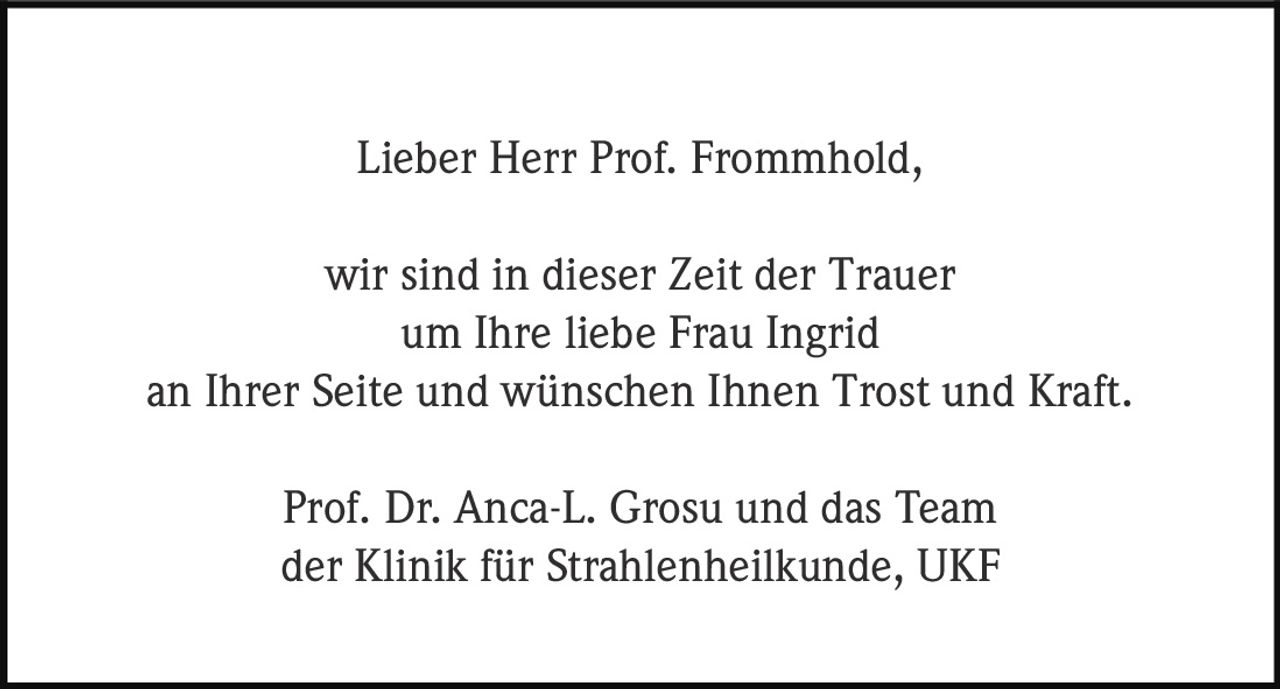 <p>Lieber Herr Prof. Frommhold,</p>
<p>wir sind in dieser Zeit der Trauer um Ihre liebe Frau Ingrid an Ihrer Seite und wünschen Ihnen Trost und Kraft.</p>
<p>Prof. Dr. Anca-L. Grosu und das Team der Klinik für Strahlenheilkunde, UKF</p>