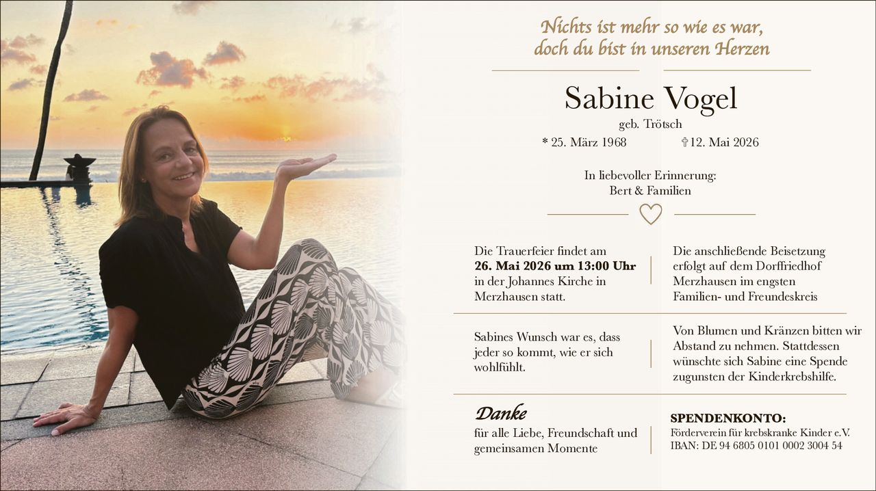 <p>Nichts ist mehr so wie es war, doch du bist in unseren Herzen</p><p><strong>Sabine Vogel</strong><br>geb. Trötsch<br>* 25. März 1968 † 12. Mai 2026</p><p>In liebevoller Erinnerung:<br>Bert & Familien</p><p>Die Trauerfeier findet am <strong>26. Mai 2026 um 13:00 Uhr</strong> in der Johannes Kirche in Merzhausen statt.</p><p>Die anschließende Beisetzung erfolgt auf dem Dorffriedhof Merzhausen im engsten Familien- und Freundeskreis</p><p>Sabines Wunsch war es, dass jeder so kommt, wie er sich wohlfühlt.</p><p>Von Blumen und Kränzen bitten wir Abstand zu nehmen. Stattdessen wünschte sich Sabine eine Spende zugunsten der Kinderkrebshilfe.</p><p><strong>Danke</strong><br>für alle Liebe, Freundschaft und gemeinsamen Momente</p><p><strong>SPENDENKONTO:</strong><br>Förderverein für krebskranke Kinder e.V.<br>IBAN: DE 94 6805 0101 0002 3004 54</p>