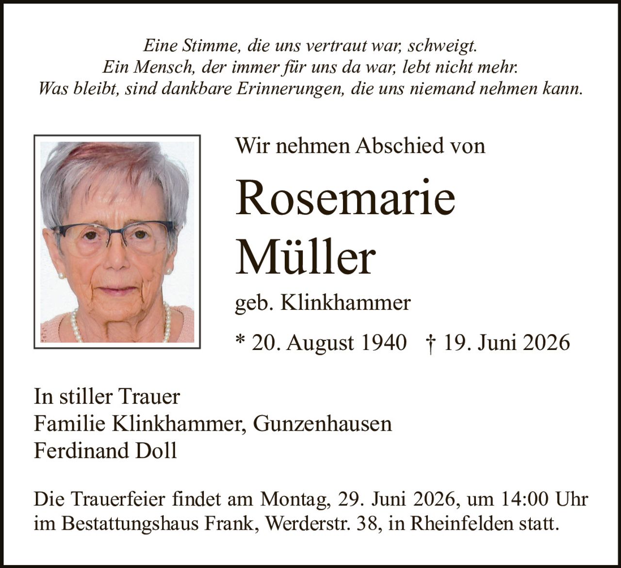 <p><i>Eine Stimme, die uns vertraut war, schweigt.<br>Ein Mensch, der immer für uns da war, lebt nicht mehr.<br>Was bleibt, sind dankbare Erinnerungen, die uns niemand nehmen kann.</i></p><p><strong>Wir nehmen Abschied von</strong></p><p><strong>Rosemarie Müller</strong><br>geb. Klinkhammer<br>* 20. August 1940 † 19. Juni 2026</p><p><i>In stiller Trauer</i><br>Familie Klinkhammer, Gunzenhausen<br>Ferdinand Doll</p><p>Die Trauerfeier findet am Montag, 29. Juni 2026, um 14:00 Uhr im Bestattungshaus Frank, Werderstr. 38, in Rheinfelden statt.</p>