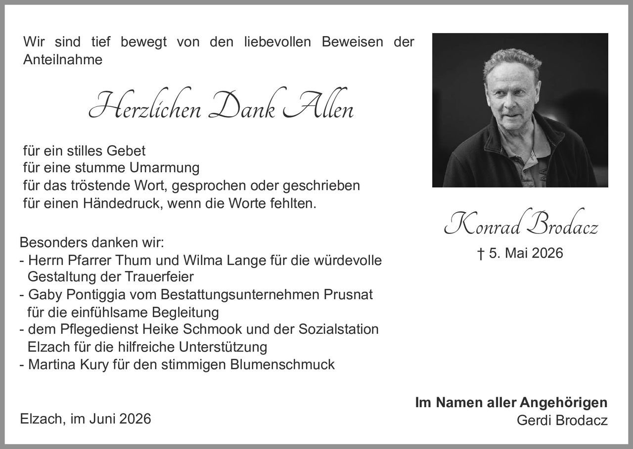 <p>Konrad Brodacz<br>† 5. Mai 2026</p>

<p>Im Namen aller Angehörigen<br>Gerdi Brodacz</p>

<p>Wir sind tief bewegt von den liebevollen Beweisen der Anteilnahme</p>

<p><strong>Herzlichen Dank Allen</strong></p>

<p>für ein stilles Gebet<br>
für eine stumme Umarmung<br>
für das tröstende Wort, gesprochen oder geschrieben<br>
für einen Händedruck, wenn die Worte fehlten.</p>

<p><strong>Besonders danken wir:</strong><br>
- Herrn Pfarrer Thum und Wilma Lange für die würdevolle Gestaltung der Trauerfeier<br>
- Gaby Pontiggia vom Bestattungsunternehmen Prusnat für die einfühlsame Begleitung<br>
- dem Pflegedienst Heike Schmook und der Sozialstation Elzach für die hilfreiche Unterstützung<br>
- Martina Kury für den stimmigen Blumenschmuck</p>

<p>Elzach, im Juni 2026</p>