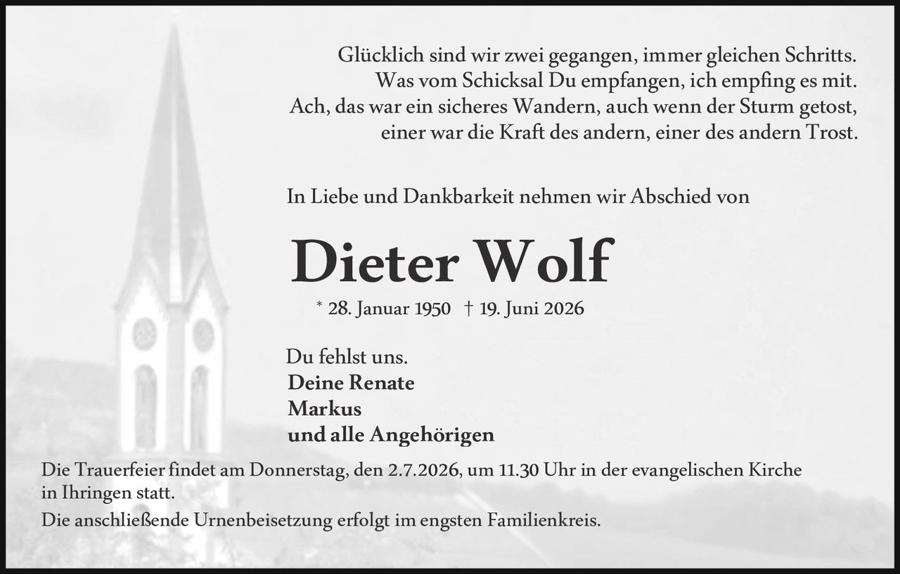<p>Glücklich sind wir zwei gegangen, immer gleichen Schritts.<br/>
Was vom Schicksal Du empfangen, ich empfing es mit.<br/>
Ach, das war ein sicheres Wandern, auch wenn der Sturm getost,<br/>
einer war die Kraft des andern, einer des andern Trost.</p>

<p>In Liebe und Dankbarkeit nehmen wir Abschied von</p>

<p><strong>Dieter Wolf</strong><br/>
* 28. Januar 1950 † 19. Juni 2026</p>

<p>Du fehlst uns.<br/>
<strong>Deine Renate<br/>
Markus<br/>
und alle Angehörigen</strong></p>

<p>Die Trauerfeier findet am Donnerstag, den 2.7.2026, um 11.30 Uhr in der evangelischen Kirche in Ihringen statt.<br/>
Die anschließende Urnenbeisetzung erfolgt im engsten Familienkreis.</p>