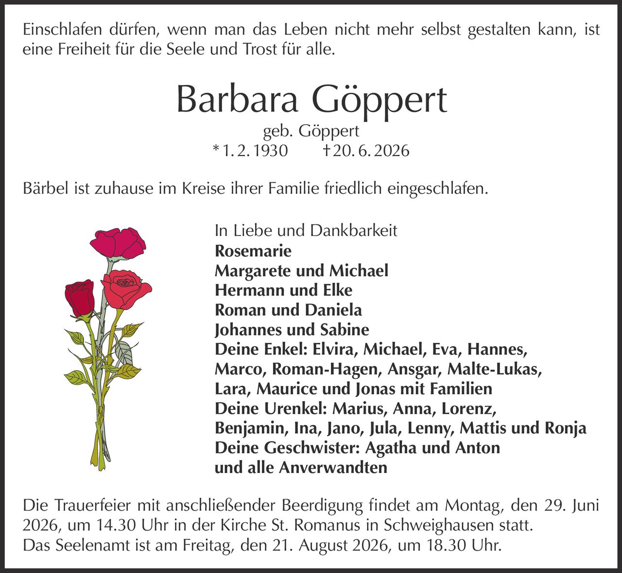 <p>Einschlafen dürfen, wenn man das Leben nicht mehr selbst gestalten kann, ist eine Freiheit für die Seele und Trost für alle.</p>

<p><strong>Barbara Göppert</strong><br>geb. Göppert<br>* 1. 2. 1930 † 20. 6. 2026</p>

<p>Bärbel ist zuhause im Kreise ihrer Familie friedlich eingeschlafen.</p>

<p><strong>In Liebe und Dankbarkeit</strong><br>
<strong>Rosemarie</strong><br>
<strong>Margarete und Michael</strong><br>
<strong>Hermann und Elke</strong><br>
<strong>Roman und Daniela</strong><br>
<strong>Johannes und Sabine</strong><br>
<strong>Deine Enkel:</strong> Elvira, Michael, Eva, Hannes, Marco, Roman-Hagen, Ansgar, Malte-Lukas, Lara, Maurice und Jonas mit Familien<br>
<strong>Deine Urenkel:</strong> Marius, Anna, Lorenz, Benjamin, Ina, Jano, Jula, Lenny, Mattis und Ronja<br>
<strong>Deine Geschwister:</strong> Agatha und Anton<br>
und alle Anverwandten</p>

<p>Die Trauerfeier mit anschließender Beerdigung findet am Montag, den 29. Juni 2026, um 14.30 Uhr in der Kirche St. Romanus in Schweighausen statt.</p>

<p>Das Seelenamt ist am Freitag, den 21. August 2026, um 18.30 Uhr.</p>