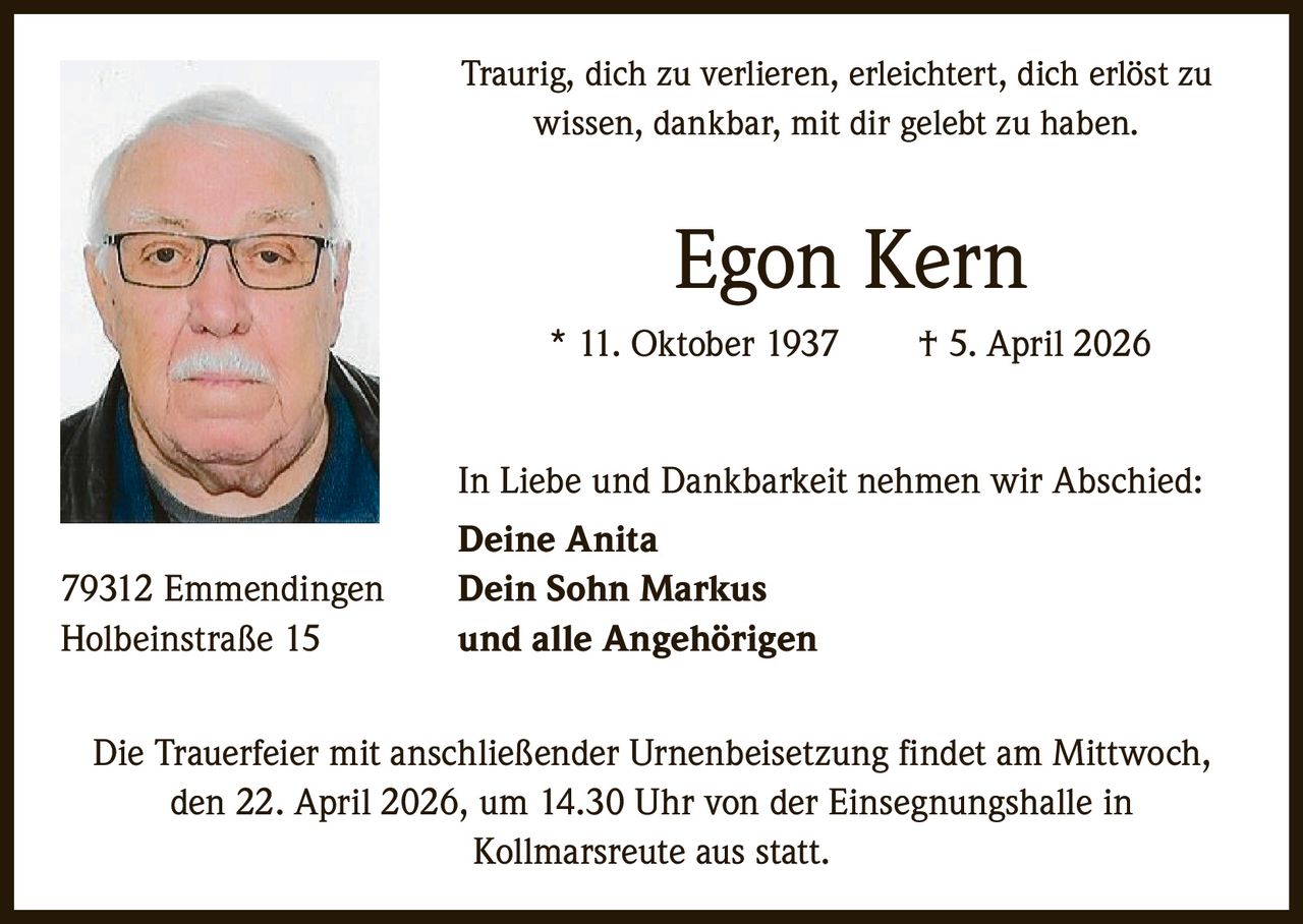 Traurig, dich zu verlieren, erleichtert, dich erlöst zu
wissen, dankbar, mit dir gelebt zu haben.

Egon Kern
* 11. Oktober 1937   † 5. April 2026
In Liebe und Dankbarkeit nehmen wir Abschied:
79312 Emmendingen
Holbeinstraße 15

Deine Anita
Dein Sohn Markus
und alle Angehörigen

Die Trauerfeier mit anschließender Urnenbeisetzung findet am Mittwoch,
den 22. April 2026, um 14.30 Uhr von der Einsegnungshalle in
­Kollmarsreute aus statt.