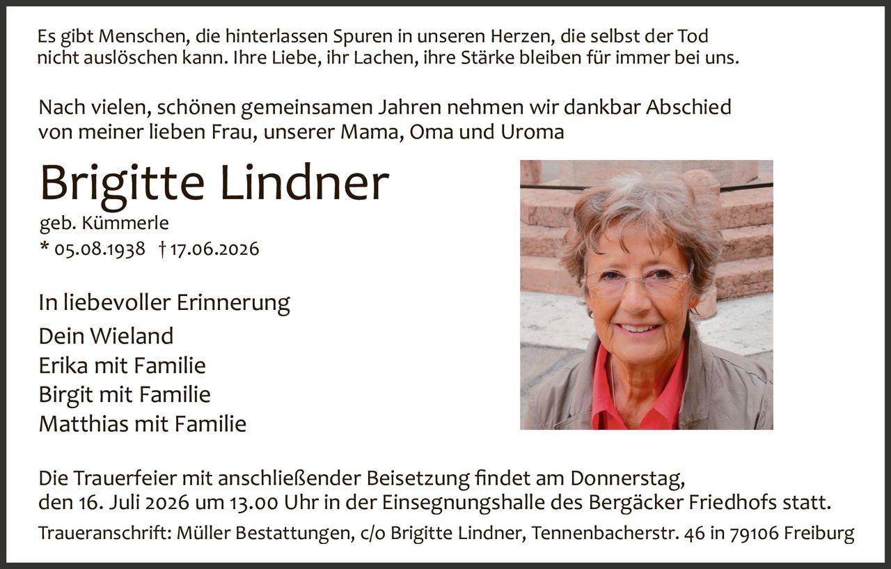 <p>Es gibt Menschen, die hinterlassen Spuren in unseren Herzen, die selbst der Tod nicht auslöschen kann. Ihre Liebe, ihr Lachen, ihre Stärke bleiben für immer bei uns.</p>

<p>Nach vielen, schönen gemeinsamen Jahren nehmen wir dankbar Abschied von meiner lieben Frau, unserer Mama, Oma und Uroma</p>

<p><strong>Brigitte Lindner</strong><br>
geb. Kümmerle<br>
* 05.08.1938 † 17.06.2026</p>

<p><i>In liebevoller Erinnerung</i><br>
Dein Wieland<br>
Erika mit Familie<br>
Birgit mit Familie<br>
Matthias mit Familie</p>

<p>Die Trauerfeier mit anschließender Beisetzung findet am Donnerstag, den 16. Juli 2026 um 13.00 Uhr in der Einsegnungshalle des Bergäcker Friedhofs statt.</p>

<p>Traueranschrift: Müller Bestattungen, c/o Brigitte Lindner, Tennenbacherstr. 46 in 79106 Freiburg</p>