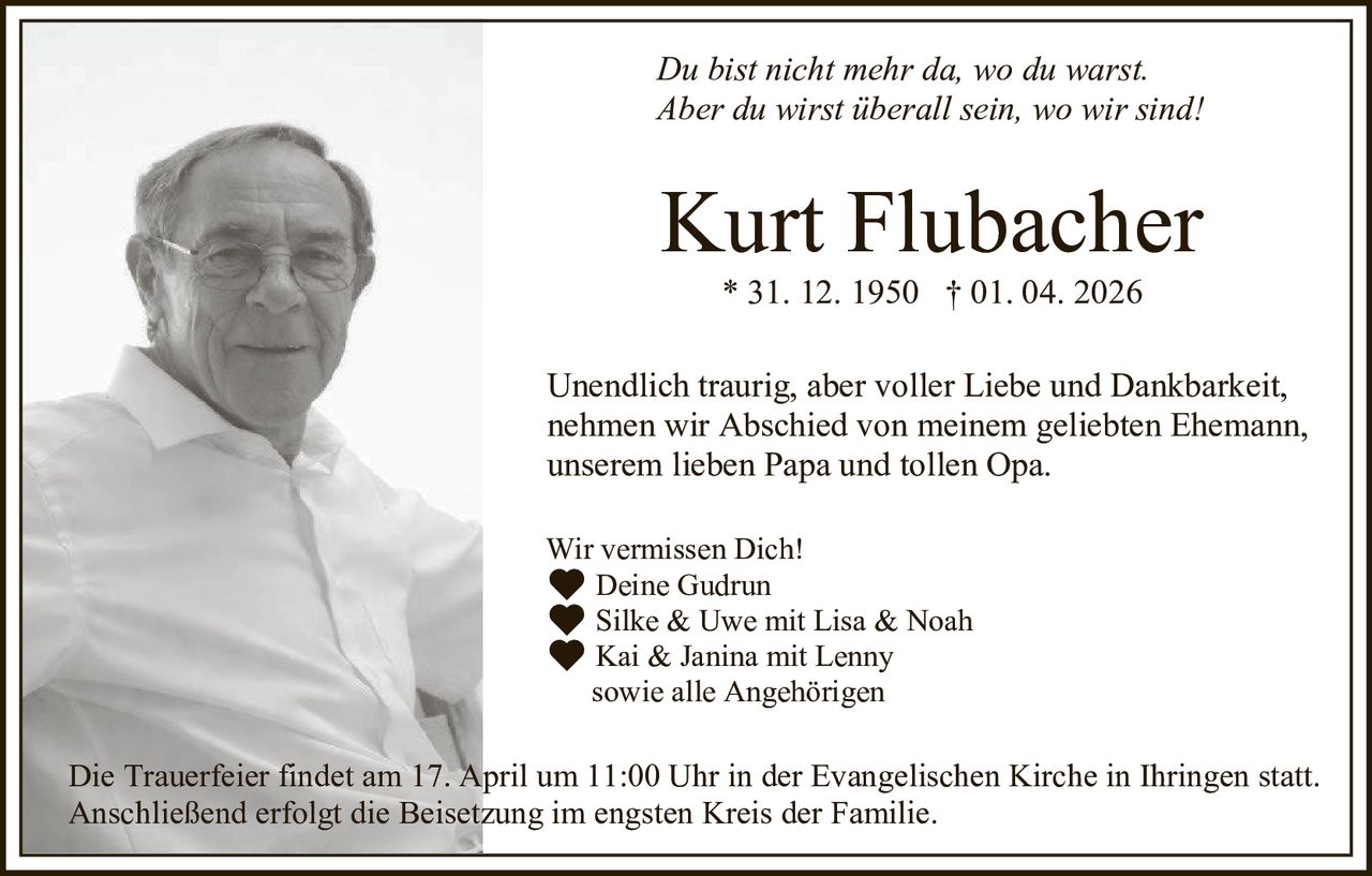 Du bist nicht mehr da, wo du warst.
Aber du wirst überall sein, wo wir sind!

Kurt Flubacher
* 31. 12. 1950 † 01. 04. 2026
Unendlich traurig, aber voller Liebe und Dankbarkeit,
nehmen wir Abschied von meinem geliebten Ehemann,
unserem lieben Papa und tollen Opa.
Wir vermissen Dich!
🖤 Deine Gudrun
🖤 Silke & Uwe mit Lisa & Noah
🖤 Kai & Janina mit Lenny
sowie alle Angehörigen

Die Trauerfeier findet am 17. April um 11:00 Uhr in der Evangelischen Kirche in Ihringen statt.
Anschließend erfolgt die Beisetzung im engsten Kreis der Familie.