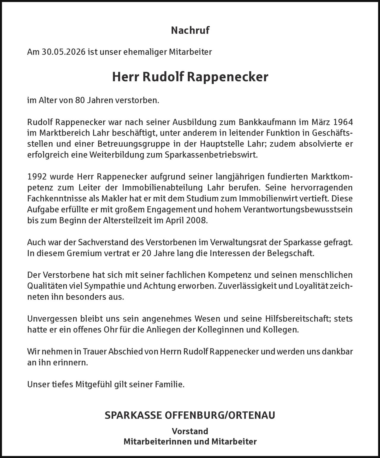 <p><strong>Nachruf</strong></p>
<p>Am 30.05.2026 ist unser ehemaliger Mitarbeiter</p>
<p><strong>Herr Rudolf Rappenecker</strong></p>
<p>im Alter von 80 Jahren verstorben.</p>
<p>Rudolf Rappenecker war nach seiner Ausbildung zum Bankkaufmann im März 1964 im Marktbereich Lahr beschäftigt, unter anderem in leitender Funktion in Geschäftsstellen und einer Betreuungsgruppe in der Hauptstelle Lahr; zudem absolvierte er erfolgreich eine Weiterbildung zum Sparkassenbetriebswirt.</p>
<p>1992 wurde Herr Rappenecker aufgrund seiner langjährigen fundierten Marktkompetenz zum Leiter der Immobilienabteilung Lahr berufen. Seine hervorragenden Fachkenntnisse als Makler hat er mit dem Studium zum Immobilienwirt vertieft. Diese Aufgabe erfüllte er mit großem Engagement und hohem Verantwortungsbewusstsein bis zum Beginn der Altersteilzeit im April 2008.</p>
<p>Auch war der Sachverstand des Verstorbenen im Verwaltungsrat der Sparkasse gefragt. In diesem Gremium vertrat er 20 Jahre lang die Interessen der Belegschaft.</p>
<p>Der Verstorbene hat sich mit seiner fachlichen Kompetenz und seinen menschlichen Qualitäten viel Sympathie und Achtung erworben. Zuverlässigkeit und Loyalität zeichneten ihn besonders aus.</p>
<p>Unvergessen bleibt uns sein angenehmes Wesen und seine Hilfsbereitschaft; stets hatte er ein offenes Ohr für die Anliegen der Kolleginnen und Kollegen.</p>
<p>Wir nehmen in Trauer Abschied von Herrn Rudolf Rappenecker und werden uns dankbar an ihn erinnern.</p>
<p>Unser tiefes Mitgefühl gilt seiner Familie.</p>
<p><strong>SPARKASSE OFFENBURG/ORTENAU</strong><br/>Vorstand<br/>Mitarbeiterinnen und Mitarbeiter</p>