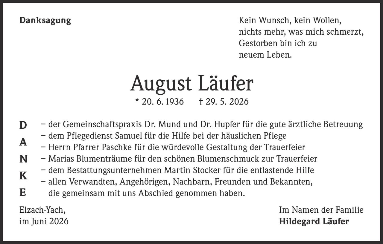 <p><strong>Danksagung</strong></p>

<p>Kein Wunsch, kein Wollen,<br>nichts mehr, was mich schmerzt,<br>Gestorben bin ich zu<br>neuem Leben.</p>

<p><strong>August Läufer</strong><br>* 20. 6. 1936 † 29. 5. 2026</p>

<p>– der Gemeinschaftspraxis Dr. Mund und Dr. Hupfer für die gute ärztliche Betreuung<br>– dem Pflegedienst Samuel für die Hilfe bei der häuslichen Pflege<br>– Herrn Pfarrer Paschke für die würdevolle Gestaltung der Trauerfeier<br>– Marias Blumenträume für den schönen Blumenschmuck zur Trauerfeier<br>– dem Bestattungsunternehmen Martin Stocker für die entlastende Hilfe<br>– allen Verwandten, Angehörigen, Nachbarn, Freunden und Bekannten, die gemeinsam mit uns Abschied genommen haben.</p>

<p>Elzach-Yach, Im Namen der Familie<br>im Juni 2026 <strong>Hildegard Läufer</strong></p>
