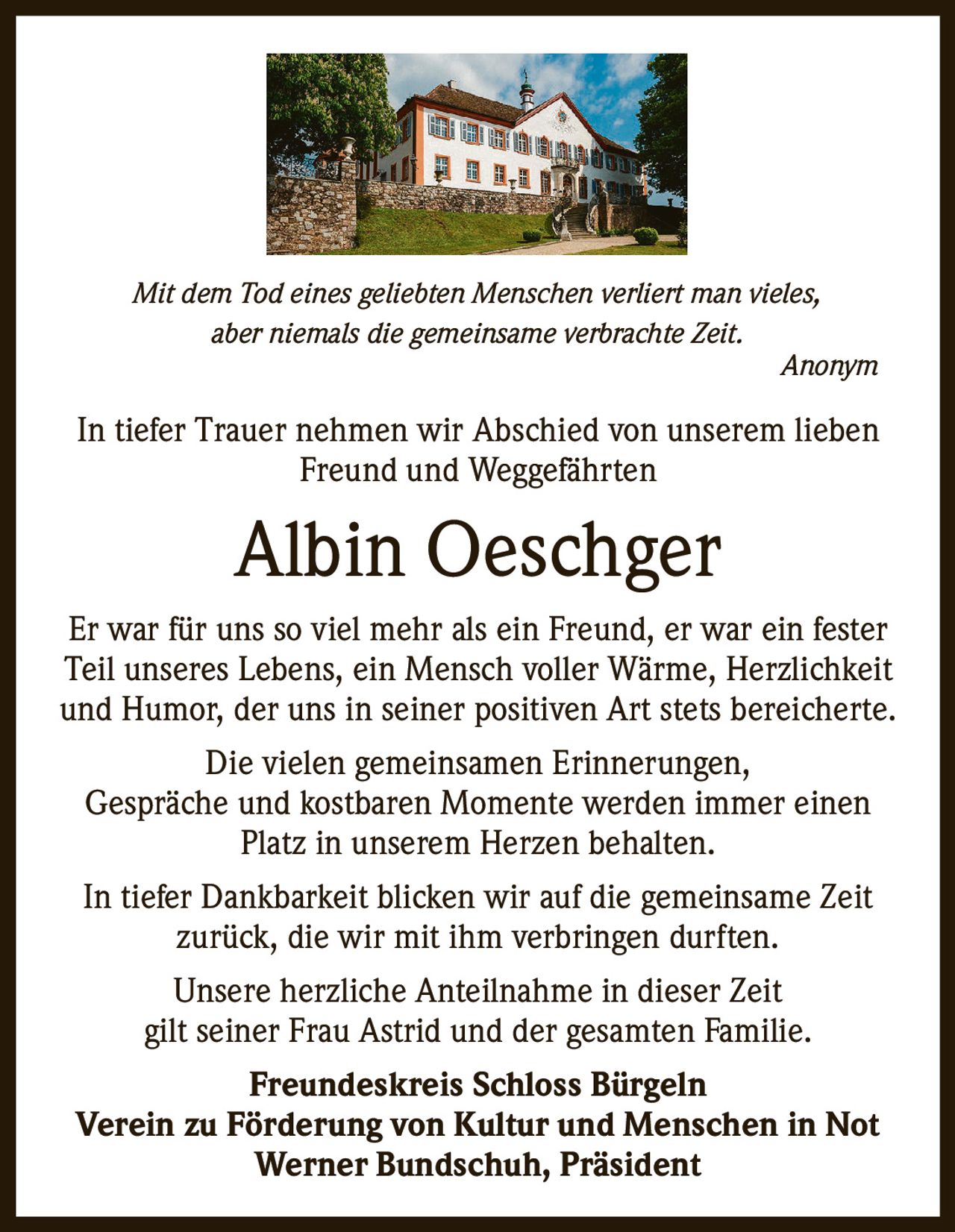 Mit dem Tod eines geliebten Menschen verliert man vieles,
aber niemals die gemeinsame verbrachte Zeit.
Anonym

In tiefer Trauer nehmen wir Abschied von unserem lieben
Freund und Weggefährten

Albin Oeschger
Er war für uns so viel mehr als ein Freund, er war ein fester
Teil unseres Lebens, ein Mensch voller Wärme, Herzlichkeit
und Humor, der uns in seiner positiven Art stets bereicherte.
Die vielen gemeinsamen Erinnerungen,
Gespräche und kostbaren Momente werden immer einen
Platz in unserem Herzen behalten.
In tiefer Dankbarkeit blicken wir auf die gemeinsame Zeit
zurück, die wir mit ihm verbringen durften.
Unsere herzliche Anteilnahme in dieser Zeit
gilt seiner Frau Astrid und der gesamten Familie.
Freundeskreis Schloss Bürgeln
Verein zu Förderung von Kultur und Menschen in Not
Werner Bundschuh, Präsident