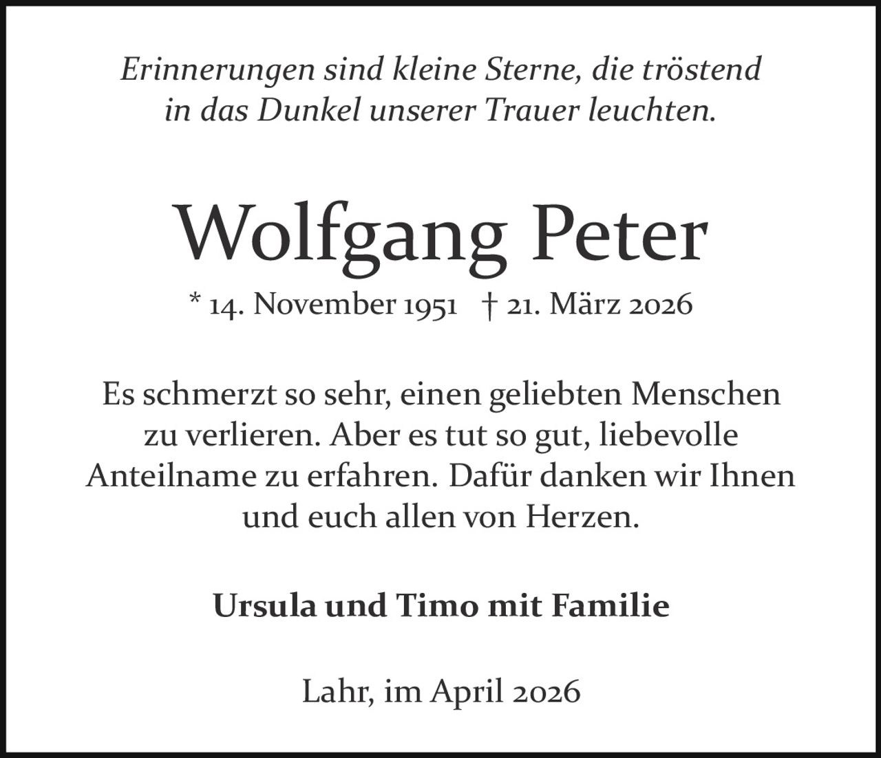 Erinnerungen sind kleine Sterne, die tröstend
in das Dunkel unserer Trauer leuchten.

Wolfgang Peter
* 14. November 1951 † 21. März 2026

Es schmerzt so sehr, einen geliebten Menschen
zu verlieren. Aber es tut so gut, liebevolle
Anteilname zu erfahren. Dafür danken wir Ihnen
und euch allen von Herzen.
Ursula und Timo mit Familie
Lahr, im April 2026