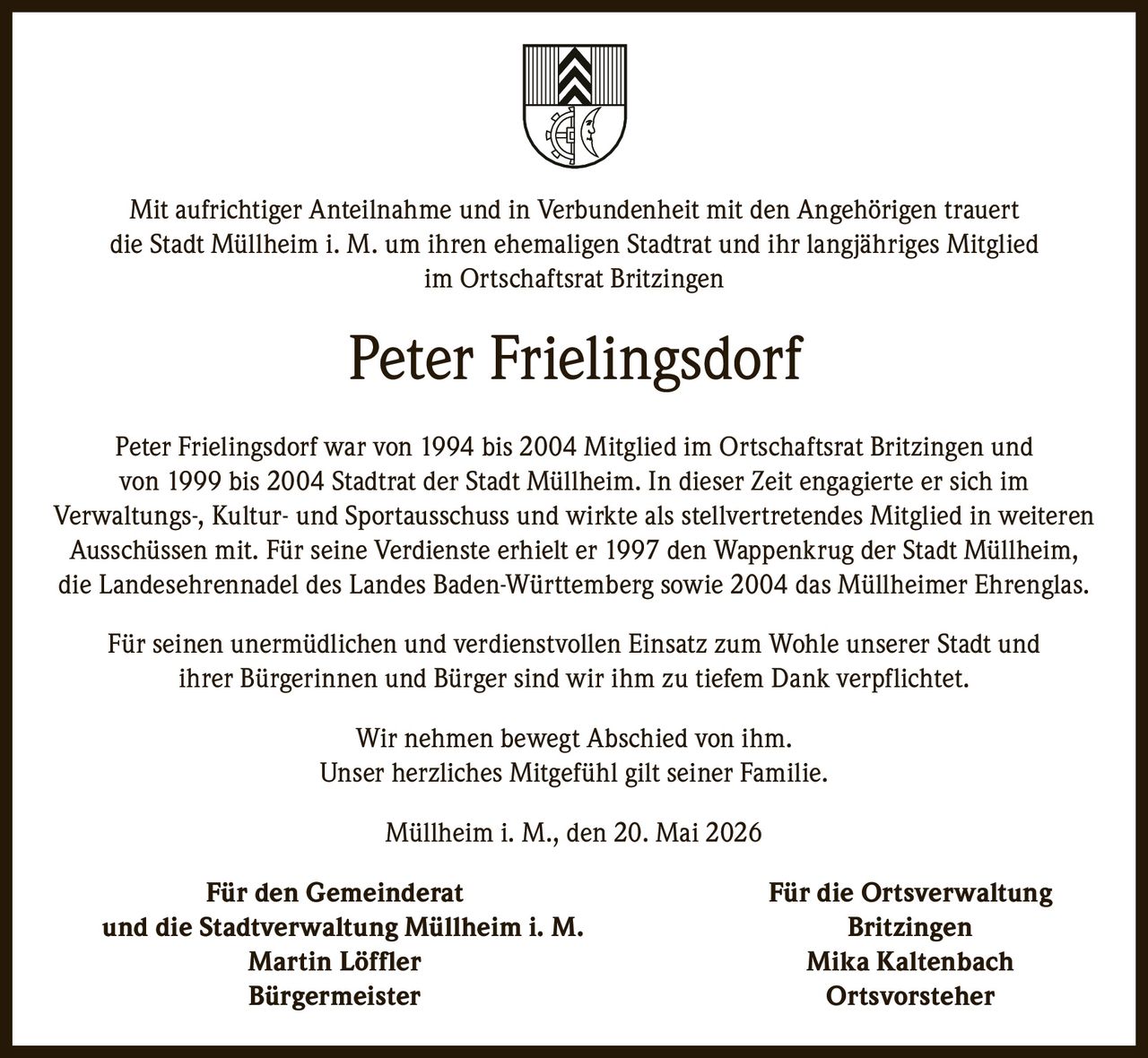 <p>Mit aufrichtiger Anteilnahme und in Verbundenheit mit den Angehörigen trauert<br>die Stadt Müllheim i. M. um ihren ehemaligen Stadtrat und ihr langjähriges Mitglied<br>im Ortschaftsrat Britzingen</p><h1>Peter Frielingsdorf</h1><p>Peter Frielingsdorf war von 1994 bis 2004 Mitglied im Ortschaftsrat Britzingen und<br>von 1999 bis 2004 Stadtrat der Stadt Müllheim. In dieser Zeit engagierte er sich im<br>Verwaltungs-, Kultur- und Sportausschuss und wirkte als stellvertretendes Mitglied in weiteren <br>Ausschüssen mit. Für seine Verdienste erhielt er 1997 den Wappenkrug der Stadt Müllheim, <br>die Landesehrennadel des Landes Baden-Württemberg sowie 2004 das Müllheimer Ehrenglas.</p><p>Für seinen unermüdlichen und verdienstvollen Einsatz zum Wohle unserer Stadt und<br>ihrer Bürgerinnen und Bürger sind wir ihm zu tiefem Dank verpflichtet.</p><p>Wir nehmen bewegt Abschied von ihm. <br>Unser herzliches Mitgefühl gilt seiner Familie.</p><p>Müllheim i. M., den 20. Mai 2026</p><p><strong>Für den Gemeinderat Für die Ortsverwaltung</strong><br><strong>und die Stadtverwaltung Müllheim i. M. Britzingen</strong><br><strong>Martin Löffler Mika Kaltenbach</strong> <br><strong>Bürgermeister Ortsvorsteher</strong></p>