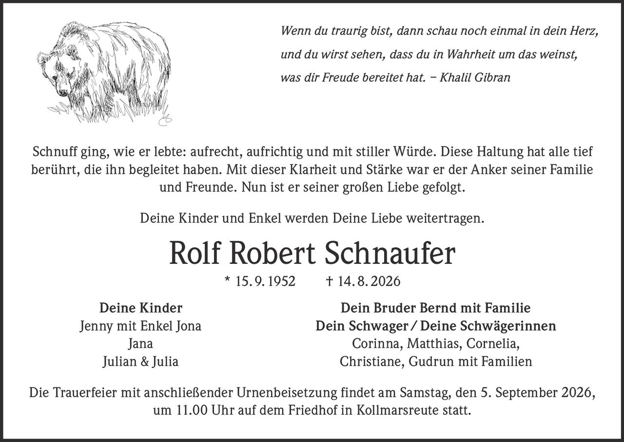 <p><i>Wenn du traurig bist, dann schau noch einmal in dein Herz,<br/>und du wirst sehen, dass du in Wahrheit um das weinst,<br/>was dir Freude bereitet hat. – Khalil Gibran</i></p><p>Schnuff ging, wie er lebte: aufrecht, aufrichtig und mit stiller Würde. Diese Haltung hat alle tief berührt, die ihn begleitet haben. Mit dieser Klarheit und Stärke war er der Anker seiner Familie und Freunde. Nun ist er seiner großen Liebe gefolgt.</p><p>Deine Kinder und Enkel werden Deine Liebe weitertragen.</p><p><strong>Rolf Robert Schnaufer</strong> * 15. 9. 1952 † 14. 8. 2026</p><p><strong>Deine Kinder</strong><br/>Jenny mit Enkel Jona<br/>Jana<br/>Julian & Julia</p><p><strong>Dein Bruder Bernd mit Familie<br/>Dein Schwager / Deine Schwägerinnen</strong><br/>Corinna, Matthias, Cornelia,<br/>Christiane, Gudrun mit Familien</p><p>Die Trauerfeier mit anschließender Urnenbeisetzung findet am Samstag, den 5. September 2026, um 11.00 Uhr auf dem Friedhof in Kollmarsreute statt.</p>