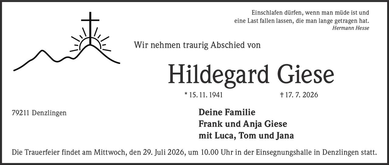 <p><i>Einschlafen dürfen, wenn man müde ist und eine Last fallen lassen, die man lange getragen hat.<br>Hermann Hesse</i></p><p><strong>Wir nehmen traurig Abschied von</strong></p><p><strong>Hildegard Giese</strong><br>* 15. 11. 1941 † 17. 7. 2026</p><p>79211 Denzlingen<br><strong>Deine Familie<br>Frank und Anja Giese<br>mit Luca, Tom und Jana</strong></p><p>Die Trauerfeier findet am Mittwoch, den 29. Juli 2026, um 10.00 Uhr in der Einsegnungshalle in Denzlingen statt.</p>