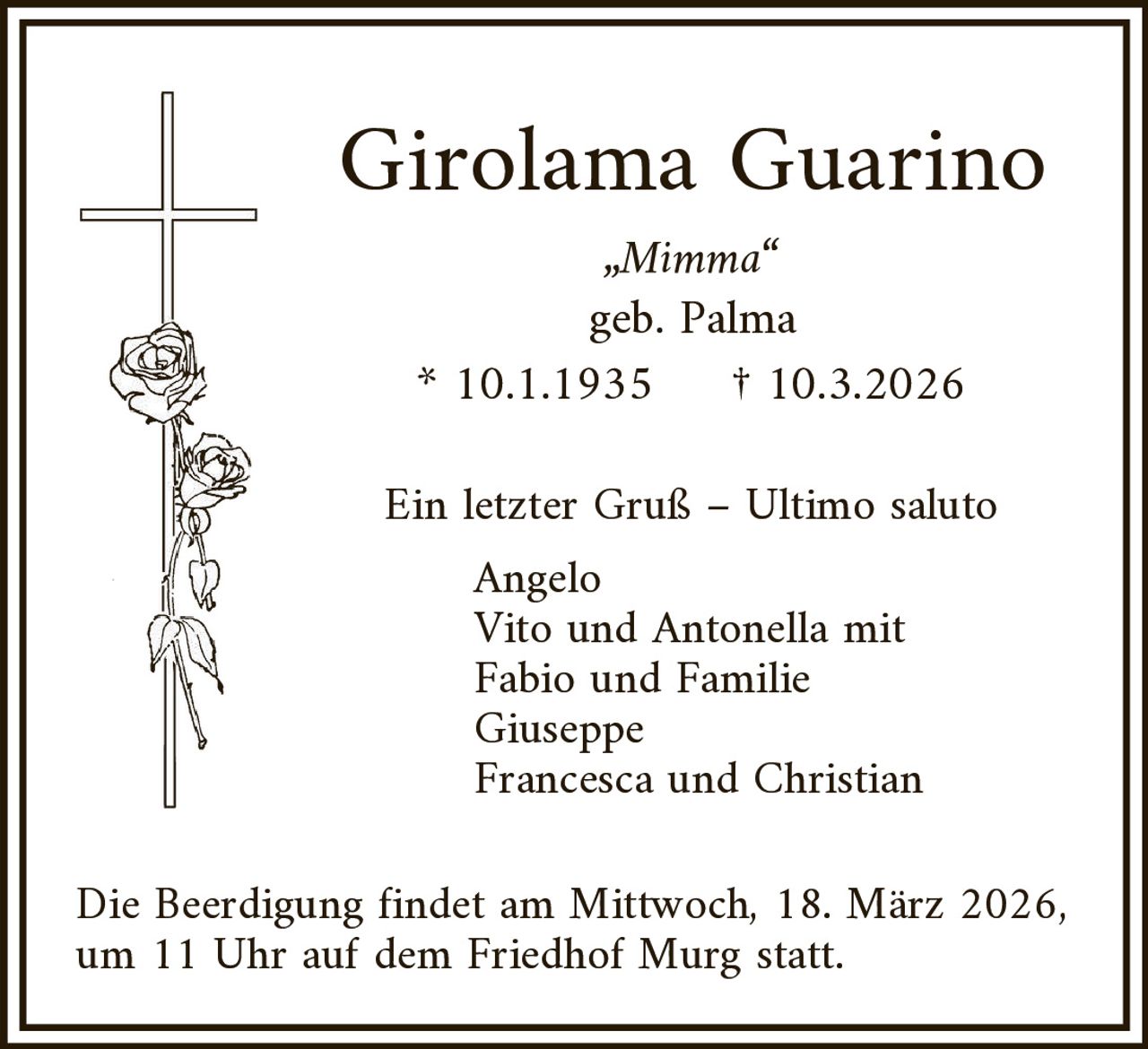 Girolama Guarino
„Mimma“
geb. Palma
* 10.1.1935
† 10.3.2026

Ein letzter Gruß – Ultimo saluto
Angelo
Vito und Antonella mit
Fabio und Familie
Giuseppe
Francesca und Christian

Die Beerdigung findet am Mittwoch, 18. März 2026,
um 11 Uhr auf dem Friedhof Murg statt.