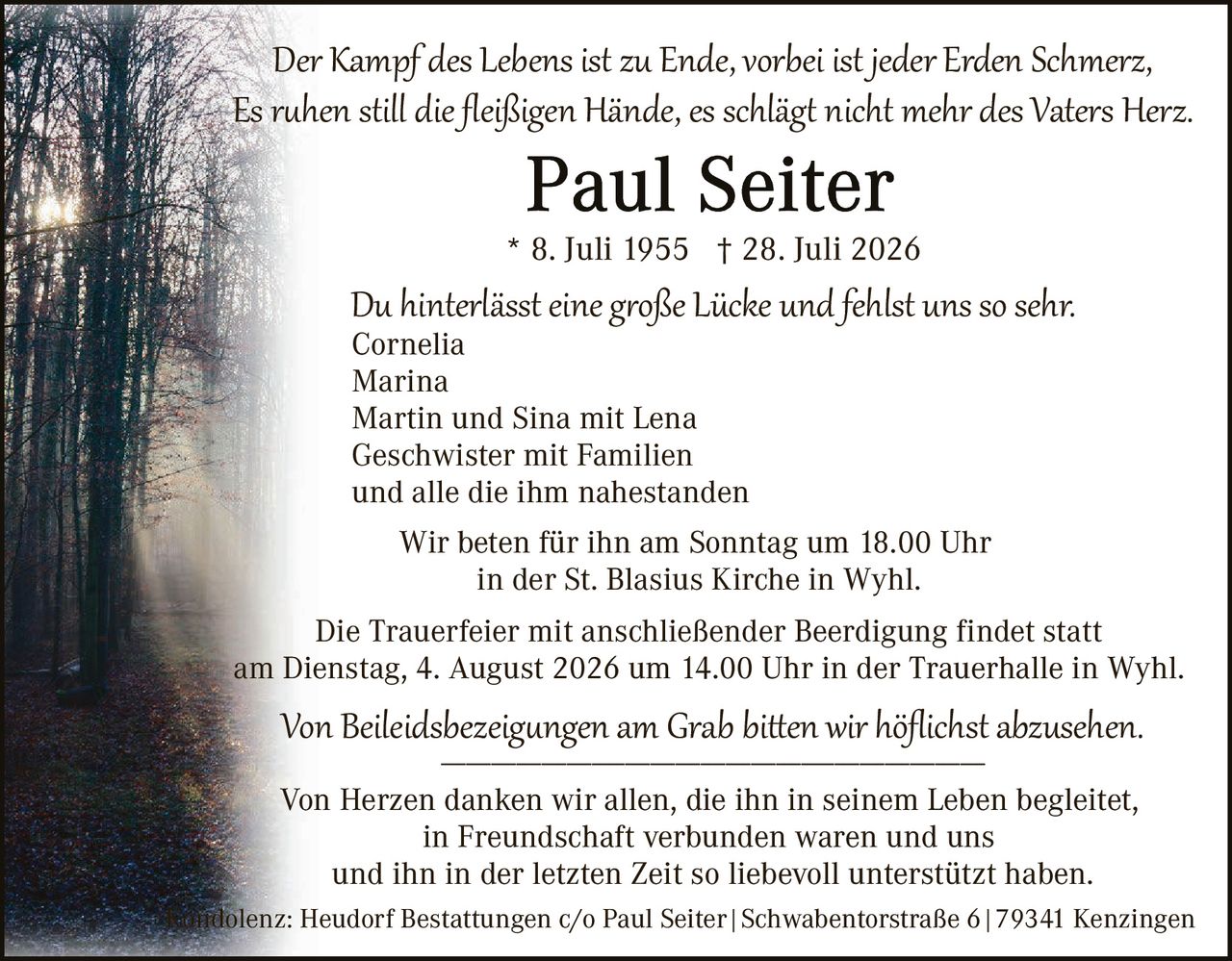 <p><i>Der Kampf des Lebens ist zu Ende, vorbei ist jeder Erden Schmerz,<br>Es ruhen still die fleißigen Hände, es schlägt nicht mehr des Vaters Herz.</i></p>

<p><strong>Paul Seiter</strong></p>

<p>* 8. Juli 1955 † 28. Juli 2026</p>

<p><i>Du hinterlässt eine große Lücke und fehlst uns so sehr.</i><br>
Cornelia<br>
Marina<br>
Martin und Sina mit Lena<br>
Geschwister mit Familien<br>
und alle die ihm nahestanden</p>

<p>Wir beten für ihn am Sonntag um 18.00 Uhr<br>
in der St. Blasius Kirche in Wyhl.</p>

<p>Die Trauerfeier mit anschließender Beerdigung findet statt<br>
am Dienstag, 4. August 2026 um 14.00 Uhr in der Trauerhalle in Wyhl.</p>

<p><i>Von Beileidsbezeichnungen am Grab bitten wir höflichst abzusehen.</i></p>

<p>Von Herzen danken wir allen, die ihn in seinem Leben begleitetet,<br>
in Freundschaft verbunden waren und uns<br>
und ihn in der letzten Zeit so liebevoll unterstützt haben.</p>

<p>Kondolenz: Heudorf Bestattungen c/o Paul Seiter | Schwabentorstraße 6 | 79341 Kenzingen</p>