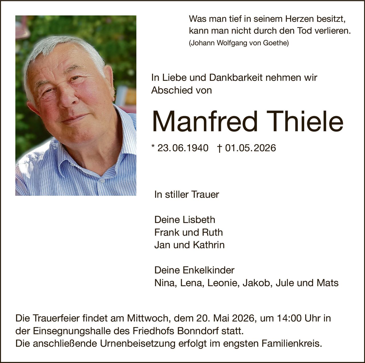 <p>Was man tief in seinem Herzen besitzt, kann man nicht durch den Tod verlieren.<br>(Johann Wolfgang von Goethe)</p><p>In Liebe und Dankbarkeit nehmen wir Abschied von</p><p><strong>Manfred Thiele</strong><br>* 23.06.1940 † 01.05.2026</p><p>In stiller Trauer<br>Deine Lisbeth<br>Frank und Ruth<br>Jan und Kathrin</p><p>Deine Enkelkinder<br>Nina, Lena, Leonie, Jakob, Jule und Mats</p><p>Die Trauerfeier findet am Mittwoch, dem 20. Mai 2026, um 14:00 Uhr in der Einsegnungshalle des Friedhofs Bonndorf statt.<br>Die anschließende Urnenbeisetzung erfolgt im engsten Familienkreis.</p>
