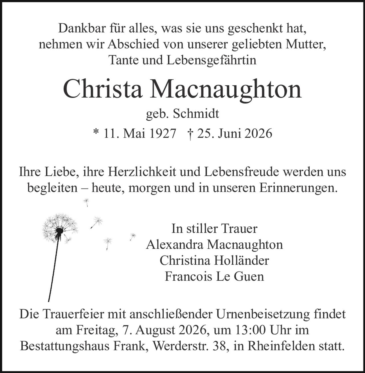 <p><strong>In stiller Trauer</strong></p>

<p>Dankbar für alles, was sie uns geschenkt hat, nehmen wir Abschied von unserer geliebten Mutter, Tante und Lebensgefährtin</p>

<p><strong>Christa Macnaughton</strong><br>geb. Schmidt<br>* 11. Mai 1927 † 25. Juni 2026</p>

<p>Ihre Liebe, ihre Herzlichkeit und Lebensfreude werden uns begleiten – heute, morgen und in unseren Erinnerungen.</p>

<p><strong>In stiller Trauer</strong><br>Alexandra Macnaughton<br>Christina Holländer<br>Francois Le Guen</p>

<p>Die Trauerfeier mit anschließender Urnenbeisetzung findet am Freitag, 7. August 2026, um 13:00 Uhr im Bestattungshaus Frank, Werderstr. 38, in Rheinfelden statt.</p>